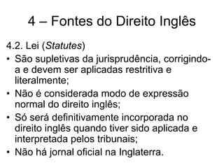 4 – Fontes do Direito Inglês
4.2. Lei (Statutes)
• São supletivas da jurisprudência, corrigindo-
  a e devem ser aplicadas restritiva e
  literalmente;
• Não é considerada modo de expressão
  normal do direito inglês;
• Só será definitivamente incorporada no
  direito inglês quando tiver sido aplicada e
  interpretada pelos tribunais;
• Não há jornal oficial na Inglaterra.
 