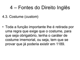 4 – Fontes do Direito Inglês
4.3. Costume (custom)

• Toda a função importante lhe é retirada por
  uma regra que exige que o costume, para
  que seja obrigatório, tenha o caráter de
  costume imemorial, ou seja, tem que se
  provar que já poderia existir em 1189.
 