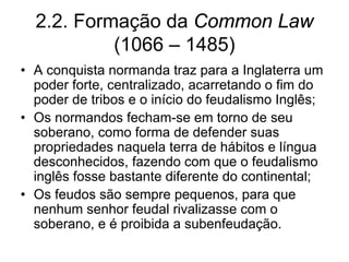 2.2. Formação da Common Law
           (1066 – 1485)
• A conquista normanda traz para a Inglaterra um
  poder forte, centralizado, acarretando o fim do
  poder de tribos e o início do feudalismo Inglês;
• Os normandos fecham-se em torno de seu
  soberano, como forma de defender suas
  propriedades naquela terra de hábitos e língua
  desconhecidos, fazendo com que o feudalismo
  inglês fosse bastante diferente do continental;
• Os feudos são sempre pequenos, para que
  nenhum senhor feudal rivalizasse com o
  soberano, e é proibida a subenfeudação.
 