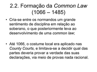 2.2. Formação da Common Law
           (1066 – 1485)
• Cria-se entre os normandos um grande
  sentimento de disciplina em relação ao
  soberano, o que posteriormente leva ao
  desenvolvimento de uma common law;

• Até 1066, o costume local era aplicado nas
  County Courts, e limitava-se a decidir qual das
  partes deveria provar a verdade das suas
  declarações, via meio de provas nada racional.
 