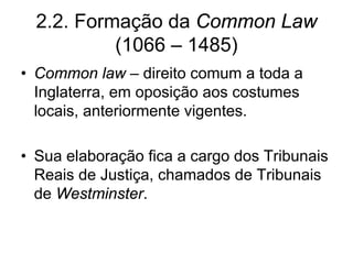 2.2. Formação da Common Law
           (1066 – 1485)
• Common law – direito comum a toda a
  Inglaterra, em oposição aos costumes
  locais, anteriormente vigentes.

• Sua elaboração fica a cargo dos Tribunais
  Reais de Justiça, chamados de Tribunais
  de Westminster.
 