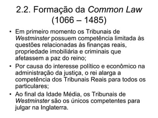 2.2. Formação da Common Law
           (1066 – 1485)
• Em primeiro momento os Tribunais de
  Westminster possuem competência limitada às
  questões relacionadas às finanças reais,
  propriedade imobiliária e criminais que
  afetassem a paz do reino;
• Por causa do interesse político e econômico na
  administração da justiça, o rei alarga a
  competência dos Tribunais Reais para todos os
  particulares;
• Ao final da Idade Média, os Tribunais de
  Westminster são os únicos competentes para
  julgar na Inglaterra.
 