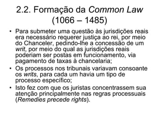 2.2. Formação da Common Law
           (1066 – 1485)
• Para submeter uma questão às jurisdições reais
  era necessário requerer justiça ao rei, por meio
  do Chanceler, pedindo-lhe a concessão de um
  writ, por meio do qual as jurisdições reais
  poderiam ser postas em funcionamento, via
  pagamento de taxas à chancelaria;
• Os processos nos tribunais variavam consoante
  os writs, para cada um havia um tipo de
  processo específico;
• Isto fez com que os juristas concentrassem sua
  atenção principalmente nas regras processuais
  (Remedies precede rights).
 