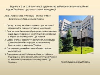 Згідно з ч. 3 ст. 124 Конституції судочинство здійснюється Конституційним
Судом України та судами загальної юрисдикції.
Закон України «Про судоустрій і статус суддів»
Стаття 3. Судова система України
1. Судову систему України складають суди загальної
юрисдикції та суд конституційної юрисдикції.
2. Суди загальної юрисдикції утворюють єдину систему
судів. Єдиним органом конституційної юрисдикції
в Україні є Конституційний Суд України.
3. Судова система забезпечує доступність правосуддя
для кожної особи в порядку, встановленому
Конституцією та законами України.
4. Створення надзвичайних та особливих судів не
допускається.
5. Порядок організації і діяльності Конституційного
Суду України встановлюється Конституцією України
та Законом України «Про Конституційний Суд
України».

Конституційний суд України

 
