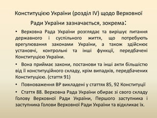 Конституцією України (розділ IV) щодо Верховної
Ради України зазначається, зокрема:
• Верховна Рада України розглядає та вирішує питання
державного і суспільного життя, що потребують
врегулювання законами України, а також здійснює
установчі, контрольні та інші функції, передбачені
Конституцією України.
• Вона приймає закони, постанови та інші акти більшістю
від її конституційного складу, крім випадків, передбачених
Конституцією. (стаття 91)
• Повноваження ВР викладені у статтях 85, 92 Конституції
• Стаття 88. Верховна Рада України обирає зі свого складу
Голову Верховної Ради України, Першого заступника і
заступника Голови Верховної Ради України та відкликає їх.

 