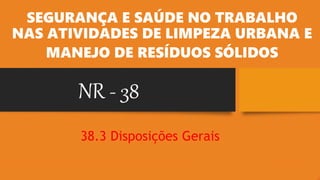 NR - 38
SEGURANÇA E SAÚDE NO TRABALHO
NAS ATIVIDADES DE LIMPEZA URBANA E
MANEJO DE RESÍDUOS SÓLIDOS
38.3 Disposições Gerais
 
