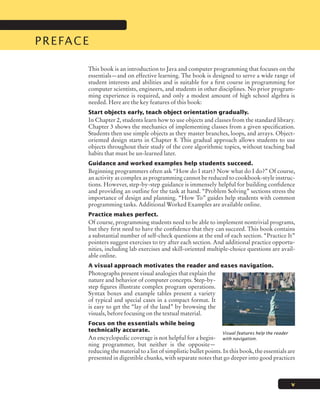 Preface
v
This book is an introduction to Java and computer programming that focuses on the
essentials—and on effective learning. The book is designed to serve a wide range of
student interests and abilities and is suitable for a first course in programming for
computer scientists, engineers, and students in other disciplines. No prior program-
ming experience is required, and only a modest amount of high school algebra is
needed. Here are the key features of this book:
Start objects early, teach object orientation gradually.
In Chapter 2, students learn how to use objects and classes from the standard library.
Chapter 3 shows the mechanics of implementing classes from a given specification.
Students then use simple objects as they master branches, loops, and arrays. Object-
oriented design starts in Chapter 8. This gradual approach allows students to use
objects throughout their study of the core algorithmic topics, without teaching bad
habits that must be un-learned later.
Guidance and worked examples help students succeed.
Beginning programmers often ask “How do I start? Now what do I do?” Of course,
an activity as complex as programming cannot be reduced to cookbook-style instruc-
tions. However, step-by-step guidance is immensely helpful for building confidence
and providing an outline for the task at hand. “Problem Solving” sections stress the
importance of design and planning. “How To” guides help students with common
programming tasks. Additional Worked Examples are available online.
Practice makes perfect.
Of course, programming students need to be able to implement nontrivial programs,
but they first need to have the confidence that they can succeed. This book contains
a substantial number of self-check questions at the end of each section. “Practice It”
pointers suggest exercises to try after each section. And additional practice opportu-
nities, including lab exercises and skill-oriented multiple-choice questions are avail-
able online.
A visual approach motivates the reader and eases navigation.
Photographs present visual analogies that explain the
nature and behavior of computer concepts. Step-by-
step figures illustrate complex program operations.
Syntax boxes and example tables present a variety
of typical and special cases in a compact format. It
is easy to get the “lay of the land” by browsing the
visuals, before focusing on the textual material.
Focus on the essentials while being
technically accurate.
An encyclopedic coverage is not helpful for a begin-
ning programmer, but neither is the opposite—
reducing the material to a list of simplistic bullet points. In this book, the essentials are
presented in digestible chunks, with separate notes that go deeper into good practices
© Terraxplorer/iStockphoto.
Visual features help the reader
with navigation.
jc7_fm_06.indd 5 10/25/12 9:51 AM
 