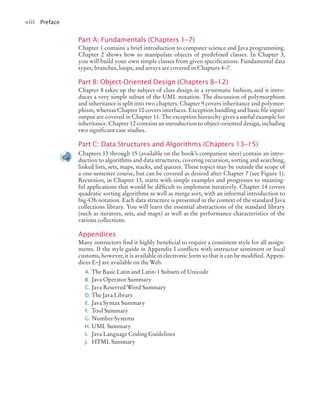 viii Preface
Part A: Fundamentals (Chapters 1–7)
Chapter 1 contains a brief introduction to computer science and Java programming.
Chapter 2 shows how to manipulate objects of predefined classes. In Chapter 3,
you will build your own simple classes from given specifications. Fundamental data
types, branches, loops, and arrays are covered in Chapters 4–7.
Part B: Object-Oriented Design (Chapters 8–12)
Chapter 8 takes up the subject of class design in a systematic fashion, and it intro-
duces a very simple subset of the UML notation. The discussion of polymorphism
and inheritance is split into two chapters. Chapter 9 covers inheritance and polymor-
phism, whereas Chapter 10 covers interfaces. Exception handling and basic file input/
output are covered in Chapter 11. The exception hierarchy gives a useful example for
inheritance. Chapter 12 contains an introduction to object-oriented design, including
two significant case studies.
Part C: Data Structures and Algorithms (Chapters 13–15)
Chapters 13 through 15 (available on the book’s companion sites) contain an intro-
duction to algorithms and data structures, covering recursion, sorting and searching,
linked lists, sets, maps, stacks, and queues. These topics may be outside the scope of
a one-semester course, but can be covered as desired after Chapter 7 (see Figure 1).
Recursion, in Chapter 13, starts with simple examples and progresses to meaning-
ful applications that would be difficult to implement iteratively. Chapter 14 covers
quadratic sorting algorithms as well as merge sort, with an informal introduction to
big-Oh notation. Each data structure is presented in the context of the standard Java
collections library. You will learn the essential abstractions of the standard library
(such as iterators, sets, and maps) as well as the performance characteristics of the
various collections.
Appendices
Many instructors find it highly beneficial to require a consistent style for all assign-
ments. If the style guide in Appendix I conflicts with instructor sentiment or local
customs, however, it is available in electronic form so that it can be modified. Appen-
dices E–J are available on the Web.
A. The Basic Latin and Latin-1 Subsets of Unicode
B. Java Operator Summary
C. Java Reserved Word Summary
D. The Java Library
E. Java Syntax Summary
F. Tool Summary
G. Number Systems
H. UML Summary
I. Java Language Coding Guidelines
J. HTML Summary
jc7_fm_06.indd 8 10/26/12 11:10 AM
 