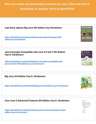 Here are some recommended products for you. Click the link to
download, or explore more at ebookfinal
Late Early objects Big Java 5th Edition Cay Horstmann
https://ebookfinal.com/download/late-early-objects-big-java-5th-
edition-cay-horstmann/
Java Concepts Compatible with Java 5 6 and 7 6th Edition
Cay S. Horstmann
https://ebookfinal.com/download/java-concepts-compatible-with-
java-5-6-and-7-6th-edition-cay-s-horstmann/
Big Java 3rd Edition Cay S. Horstmann
https://ebookfinal.com/download/big-java-3rd-edition-cay-s-horstmann/
Core Java 2 Advanced Features 5th Edition Cay S. Horstmann
https://ebookfinal.com/download/core-java-2-advanced-features-5th-
edition-cay-s-horstmann/
 