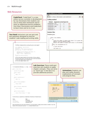 xiv Walkthrough
Test Bank Instructors can use quiz and
test questions designed to exercise
students’ code reading and writing skills.
Web Resources
CodeCheck “CodeCheck” is a new
online service currently in development
by Cay Horstmann that students can
use to check their homework and to
work on additional practice problems.
Visit http://horstmann.com/codecheck
to learn more and to try it out.
10) What is displayed after executing the given code snippet?
int[] mymarks = new int[10];
int total = 0;
Scanner in = new Scanner(System.in);
for (int cnt = 1; cnt <= 10; cnt++)
{
System.out.print("Enter the marks: ");
mymarks[cnt] = in.nextInt();
total = total + mymarks[cnt];
}
System.out.println(total);
a) The code snippet displays the total marks of all ten subjects.
b) The for loop causes a run-time time error on the first iteration.
c) The code snippet causes a bounds error.
d) The code snippet displays zero.
1.1) Consider the following Card class.
public class Card
{
private String name;
public Card()
{
name = "";
}
public Card(String n)
{
name = n;
}
public String getName()
{
return name;
}
public boolean isExpired()
{
return false;
}
public String format()
{
return "Card holder: " + name;
}
}
Use this class as a superclass to implement a hierarchy of related classes:
Class Data
IDCard ID number
CallingCard Card number, PIN
DriverLicense Expiration year
Write declarations for each of the subclasses. For each subclass, supply private instance variables. Leave the
bodies of the constructors and the format methods blank for now.
Lab Exercises These multi-part
exercises ask students to apply
chapter concepts. They can serve
as “warm-ups” in the lab or to
provide additional practice.
Animations Students can
play and replay dynamic
explanations of concepts
and program flow.
http://horstmann.com/codecheck/
jc7_fm_06.indd 14 10/24/12 6:11 PM
 