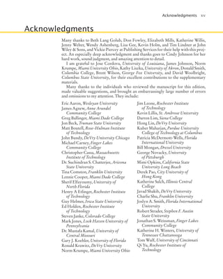 Acknowledgments xv
Acknowledgments
Many thanks to Beth Lang Golub, Don Fowley, Elizabeth Mills, Katherine Willis,
Jenny Welter, Wendy Ashenberg, Lisa Gee, Kevin Holm, and Tim Lindner at John
Wiley & Sons, and Vickie Piercey at Publishing Services for their help with this proj-
ect. An especially deep acknowledgment and thanks goes to Cindy Johnson for her
hard work, sound judgment, and amazing attention to detail.
I am grateful to Jose Cordova, University of Louisiana, James Johnson, Norm
Krumpe, Miami University Ohio, Kathy Liszka, University of Akron, Donald Smith,
Columbia College, Brent Wilson, George Fox University, and David Woolbright,
Columbus State University, for their excellent contributions to the supplementary
materials.
Many thanks to the individuals who reviewed the manuscript for this edition,
made valuable suggestions, and brought an embarrassingly large number of errors
and omissions to my attention. They include:
Eric Aaron, Wesleyan University
James Agnew, Anne Arundel
Community College
Greg Ballinger, Miami Dade College
Jon Beck, Truman State University
Matt Boutell, Rose-Hulman Institute
of Technology
John Bundy, DeVry University Chicago
Michael Carney, Finger Lakes
Community College
Christopher Cassa, Massachusetts
Institute of Technology
Dr. Suchindran S. Chatterjee, Arizona
State University
Tina Comston, Franklin University
Lennie Cooper, Miami Dade College
Sherif Elfayoumy, University of
North Florida
Henry A Etlinger, Rochester Institute
of Technology
Guy Helmer, Iowa State University
Ed Holden, Rochester Institute
of Technology
Steven Janke, Colorado College
Mark Jones, Lock Haven University of
Pennsylvania
Dr. Mustafa Kamal, University of
Central Missouri
Gary J. Koehler, University of Florida
Ronald Krawitz, DeVry University
Norm Krumpe, Miami University Ohio
Jim Leone, Rochester Institute
of Technology
Kevin Lillis, St. Ambrose University
Darren Lim, Siena College
Hong Lin, DeVry University
Kuber Maharjan, Purdue University
College of Technology at Columbus
Patricia McDermott-Wells, Florida
International University
Bill Mongan, Drexel University
George Novacky, University
of Pittsburgh
Mimi Opkins, California State
University Long Beach
Derek Pao, City University of
Hong Kong
Katherine Salch, Illinois Central
College
Javad Shakib, DeVry University
Charlie Shu, Franklin University
Joslyn A. Smith, Florida International
University
Robert Strader, Stephen F. Austin
State University
Jonathan S. Weissman, Finger Lakes
Community College
Katherine H. Winters, University of
Tennessee Chattanooga
Tom Wulf, University of Cincinnati
Qi Yu, Rochester Institute of
Technology
jc7_fm_06.indd 15 10/24/12 6:11 PM
 