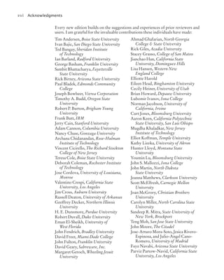 xvi Acknowledgments
Tim Andersen, Boise State University
Ivan Bajic, San Diego State University
Ted Bangay, Sheridan Institute
of Technology
Ian Barland, Radford University
George Basham, Franklin University
Sambit Bhattacharya, Fayetteville
State University
Rick Birney, Arizona State University
Paul Bladek, Edmonds Community
College
Joseph Bowbeer, Vizrea Corporation
Timothy A. Budd, Oregon State
University
Robert P. Burton, Brigham Young
University
Frank Butt, IBM
Jerry Cain, Stanford University
Adam Cannon, Columbia University
Nancy Chase, Gonzaga University
Archana Chidanandan, Rose-Hulman
Institute of Technology
Vincent Cicirello, The Richard Stockton
College of New Jersey
Teresa Cole, Boise State University
Deborah Coleman, Rochester Institute
of Technology
Jose Cordova, University of Louisiana,
Monroe
Valentino Crespi, California State
University, Los Angeles
Jim Cross, Auburn University
Russell Deaton, University of Arkansas
Geoffrey Decker, Northern Illinois
University
H. E. Dunsmore, Purdue University
Robert Duvall, Duke University
Eman El-Sheikh, University of
West Florida
John Fendrich, Bradley University
David Freer, Miami Dade College
John Fulton, Franklin University
David Geary, Sabreware, Inc.
Margaret Geroch, Wheeling Jesuit
University
Ahmad Ghafarian, North Georgia
College & State University
Rick Giles, Acadia University
Stacey Grasso, College of San Mateo
Jianchao Han, California State
University, Dominguez Hills
Lisa Hansen, Western New
England College
Elliotte Harold
Eileen Head, Binghamton University
Cecily Heiner, University of Utah
Brian Howard, Depauw University
Lubomir Ivanov, Iona College
Norman Jacobson, University of
California, Irvine
Curt Jones, Bloomsburg University
Aaron Keen, California Polytechnic
State University, San Luis Obispo
Mugdha Khaladkar, New Jersey
Institute of Technology
Elliot Koffman, Temple University
Kathy Liszka, University of Akron
Hunter Lloyd, Montana State
University
Youmin Lu, Bloomsburg University
John S. Mallozzi, Iona College
John Martin, North Dakota
State University
Jeanna Matthews, Clarkson University
Scott McElfresh, Carnegie Mellon
University
Joan McGrory, Christian Brothers
University
Carolyn Miller, North Carolina State
University
Sandeep R. Mitra, State University of
New York, Brockport
Teng Moh, San Jose State University
John Moore, The Citadel
Jose-Arturo Mora-Soto, Jesica Rivero-
Espinosa, and Julio-Angel Cano-
Romero, University of Madrid
Faye Navabi, Arizona State University
Parviz Partow-Navid, California State
University, Los Angeles
Every new edition builds on the suggestions and experiences of prior reviewers and
users. I am grateful for the invaluable contributions these individuals have made:
jc7_fm_06.indd 16 10/24/12 6:11 PM
 