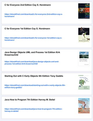 C for Everyone 2nd Edition Cay S. Horstmann
https://ebookfinal.com/download/c-for-everyone-2nd-edition-cay-s-
horstmann/
C for Everyone 1st Edition Cay S. Horstmann
https://ebookfinal.com/download/c-for-everyone-1st-edition-cay-s-
horstmann/
Java Design Objects UML and Process 1st Edition Kirk
Knoernschild
https://ebookfinal.com/download/java-design-objects-uml-and-
process-1st-edition-kirk-knoernschild/
Starting Out with C Early Objects 5th Edition Tony Gaddis
https://ebookfinal.com/download/starting-out-with-c-early-objects-5th-
edition-tony-gaddis/
Java How to Program 7th Edition Harvey M. Deitel
https://ebookfinal.com/download/java-how-to-program-7th-edition-
harvey-m-deitel/
 