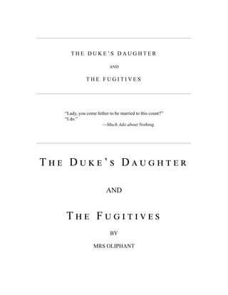 T H E D U K E ’ S D A U G H T E R
AND
T H E F U G I T I V E S
“Lady, you come hither to be married to this count?”
“I do.”
—Much Ado about Nothing.
T h e D u k e ’ s D a u g h t e r
AND
T h e F u g i t i v e s
BY
MRS OLIPHANT
 