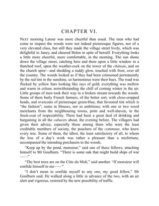 CHAPTER VI.
Next morning Latour was more cheerful than usual. The men who had
come to inspect the woods were not indeed picturesque figures, nor of a
very elevated class, but still they made the village street lively, which was
delightful to Janey, and cheered Helen in spite of herself. Everything looks
a little more cheerful, more comfortable, in the morning. The sun shone
down the village street, catching here and there upon a little window in a
thatched roof, upon the weather-cock on the tower of the château, and on
the church spire—and shedding a ruddy glow, touched with frost, over all
the country. The woods looked as if they had been crimsoned permanently
by the red tint in the sunshine, so harmonious were their hues. The road was
flecked by yellow bars looking like rays of gold; everything was mellow
and warm in colour, notwithstanding the chill of coming winter in the air.
Little groups of men took their way in a broken stream towards the woods.
Some of them burly French farmers, of the better sort, with close-cropped
heads, and overcoats of picturesque green-blue, that favoured tint which is
“the fashion”; some in blouses, not so ambitious; with one or two wood
merchants from the neighbouring towns, prim and well-shaven, in the
frock-coat of respectability. There had been a great deal of drinking and
bargaining in all the cabarets about, the evening before. The villagers had
given their advice, especially those among them who were the least
creditable members of society, the poachers of the commune, who knew
every tree. Some of them, the idlest, the least satisfactory of all, to whom
the loss of a day’s work was rather a pleasure than a misfortune,
accompanied the intending purchasers to the woods.
“Keep up by the pond, monsieur,” said one of these fellows, attaching
himself to Mr Goulburn. “There is some oak that might build ships of war
——”
“The best trees are on the Côte du Midi,” said another. “If monsieur will
confide himself to me——”
“I don’t mean to confide myself to any one, my good fellow,” Mr
Goulburn said. He walked along a little in advance of the two, with an air
alert and vigorous, restored by the new possibility of traffic.
 