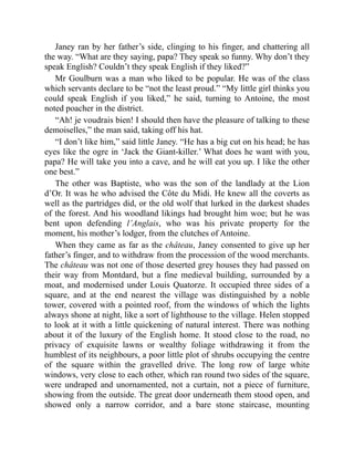 Janey ran by her father’s side, clinging to his finger, and chattering all
the way. “What are they saying, papa? They speak so funny. Why don’t they
speak English? Couldn’t they speak English if they liked?”
Mr Goulburn was a man who liked to be popular. He was of the class
which servants declare to be “not the least proud.” “My little girl thinks you
could speak English if you liked,” he said, turning to Antoine, the most
noted poacher in the district.
“Ah! je voudrais bien! I should then have the pleasure of talking to these
demoiselles,” the man said, taking off his hat.
“I don’t like him,” said little Janey. “He has a big cut on his head; he has
eyes like the ogre in ‘Jack the Giant-killer.’ What does he want with you,
papa? He will take you into a cave, and he will eat you up. I like the other
one best.”
The other was Baptiste, who was the son of the landlady at the Lion
d’Or. It was he who advised the Côte du Midi. He knew all the coverts as
well as the partridges did, or the old wolf that lurked in the darkest shades
of the forest. And his woodland likings had brought him woe; but he was
bent upon defending l’Anglais, who was his private property for the
moment, his mother’s lodger, from the clutches of Antoine.
When they came as far as the château, Janey consented to give up her
father’s finger, and to withdraw from the procession of the wood merchants.
The château was not one of those deserted grey houses they had passed on
their way from Montdard, but a fine medieval building, surrounded by a
moat, and modernised under Louis Quatorze. It occupied three sides of a
square, and at the end nearest the village was distinguished by a noble
tower, covered with a pointed roof, from the windows of which the lights
always shone at night, like a sort of lighthouse to the village. Helen stopped
to look at it with a little quickening of natural interest. There was nothing
about it of the luxury of the English home. It stood close to the road, no
privacy of exquisite lawns or wealthy foliage withdrawing it from the
humblest of its neighbours, a poor little plot of shrubs occupying the centre
of the square within the gravelled drive. The long row of large white
windows, very close to each other, which ran round two sides of the square,
were undraped and unornamented, not a curtain, not a piece of furniture,
showing from the outside. The great door underneath them stood open, and
showed only a narrow corridor, and a bare stone staircase, mounting
 