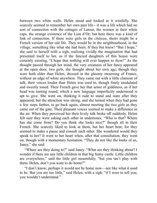 between two white walls. Helen stood and looked at it wistfully. She
scarcely seemed to remember her own past life—it was a life which had no
sort of connection with the cottages of Latour, the women in their white
caps, the strange existence of the Lion d’Or; but here there was a kind of
link of connection. If there were girls in the château, theirs might be a
French version of her old life. They would be in the neighbourhood, in the
village, something like what she had been. If they but knew! “But I hope,”
she said to herself with a sigh, realising vividly the imagination that had
presented itself to her, as if the fancied daughters of this house were
certainly existing, “I hope that nothing will ever happen to them!” As the
thought passed through her mind, the very creatures of her fancy appeared
at the open door, two girls, she thought about her own age, though they
were both older than Helen, dressed in the gloomy mourning of France,
without an edge of white anywhere. They came out with a little clamour of
talk, their voices louder than Helen was used to, though finely modulated
and sweetly toned. Their French gave her that sense of giddiness, as if her
head was turning round, which a new language imperfectly understood is
apt to give. She went on, thinking it rude to stand and stare after they
appeared; but the attraction was strong, and she turned when they had gone
a few steps farther, to go back again, almost meeting the two girls as they
came out of the gate. Their pleasant voices seemed to make a difference in
the air. When they perceived her their lively talk broke off suddenly. Helen
felt sure they were asking each other in undertones, “Who is that? Where
has she come from? Do you think she looks nice?” though all in their
French. She scarcely liked to look at them, but her heart beat; for they
seemed to make a pause and consult each other. She wondered would they
speak to her? It went to her heart when, after that consultation, they went
on, though with a momentary hesitation. “They do not like the looks of us,
Janey,” she said.
“Where are they doing to?” said Janey. “What are they thinking about? I
wonder if there are any little children in that big funny castle. Little children
are everywhere,” said the little girl mournfully, “but you tan’t play with
them. Helen, don’t you want to do home?”
“I don’t know; perhaps it would not be home now—not like what it used
to be. But you are too little,” said Helen, with a sigh; “if I were to tell you,
you wouldn’t understand.”
 