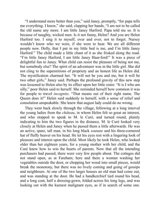 “I understand more better than you,” said Janey, promptly, “for papa tells
me everything. I know,” she said, clapping her hands, “I am not to be called
the old name any more. I am little Janey Harford. Papa told me so. It is
because of naughty, wicked men. Is it not funny, Helen? And you are Helen
Harford too. I sing it to myself, over and over, not to forget. Nursey
wouldn’t know who we were, if she were to hear. We are all different
people now. Dolly, that I put in my little bed is me, and I’m little Janey
Harford.” The child made a little chant of it as she frisked along the road.
“I’m little Janey Harford, I am little Janey Haar-ford!” It was a piece of
delightful fun to Janey. What child can resist the pleasure of being not me,
but somebody else? The spirit of an adventurer was in the little girl. She did
not cling to the superstitions of propriety and an honest life as Helen did.
The mystification charmed her. “It will not be you and me, but it will be
two other girls,” Janey said. Perhaps the profound gravity of this new step
was lessened to Helen also by its effect upon her little sister. “It is I who am
silly,” poor Helen said to herself. She reminded herself how common it was
for people to travel incognito. “That means out of their right name. The
Queen does it!” Helen said suddenly to herself, with a sense of relief and
consolation unspeakable. She knew that august lady could do no wrong.
They went back slowly through the village, following at a long interval
the young ladies from the château, in whom Helen felt so great an interest,
and who stopped to speak to M. le Curé, and turned round, plainly
indicating to him the two figures in the distance. M. le Curé looked very
closely at Helen and Janey when he passed them a little afterwards. He was
an active, spare, tall man, in his long black soutane and his three-cornered
hat of fluffy beaver on his head. He let his eyes rest with a lingering look of
pleasure and interest upon the child. Most likely he took Helen, who looked
older than her eighteen years, for a young mother with her child, and the
Curé knew how to win the hearts of parents. Now that all the intending
purchasers had passed, there were very few people about. The cottages did
not stand open, as at Fareham; here and there a woman washing her
vegetables outside the door, or chopping her wood into small pieces, would
break the monotony, but there was no lively coming and going of gossips
and neighbours. At one of the two larger houses an old man had come out,
and was standing at the door. He had a handkerchief tied round his head,
and a long coat, half a dressing-gown, folded across his long legs, and was
looking out with the keenest malignant eyes, as if in search of some one.
 