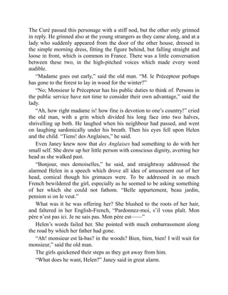 The Curé passed this personage with a stiff nod, but the other only grinned
in reply. He grinned also at the young strangers as they came along, and at a
lady who suddenly appeared from the door of the other house, dressed in
the simple morning dress, fitting the figure behind, but falling straight and
loose in front, which is common in France. There was a little conversation
between these two, in the high-pitched voices which made every word
audible.
“Madame goes out early,” said the old man. “M. le Précepteur perhaps
has gone to the forest to lay in wood for the winter?”
“No; Monsieur le Précepteur has his public duties to think of. Persons in
the public service have not time to consider their own advantage,” said the
lady.
“Ah, how right madame is! how fine is devotion to one’s country!” cried
the old man, with a grin which divided his long face into two halves,
shrivelling up both. He laughed when his neighbour had passed, and went
on laughing sardonically under his breath. Then his eyes fell upon Helen
and the child. “Tiens! des Anglaises,” he said.
Even Janey knew now that des Anglaises had something to do with her
small self. She drew up her little person with conscious dignity, averting her
head as she walked past.
“Bonjour, mes demoiselles,” he said, and straightway addressed the
alarmed Helen in a speech which drove all idea of amusement out of her
head, comical though his grimaces were. To be addressed in so much
French bewildered the girl, especially as he seemed to be asking something
of her which she could not fathom. “Belle appartement, beau jardin,
pension si on le veut.”
What was it he was offering her? She blushed to the roots of her hair,
and faltered in her English-French, “Pardonnez-moi, s’il vous plaît. Mon
père n’est pas ici. Je ne sais pas. Mon père est——”
Helen’s words failed her. She pointed with much embarrassment along
the road by which her father had gone.
“Ah! monsieur est là-bas? in the woods? Bien, bien, bien! I will wait for
monsieur,” said the old man.
The girls quickened their steps as they got away from him.
“What does he want, Helen?” Janey said in great alarm.
 