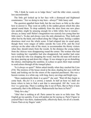 “Oh, I think he wants us to lodge there,” said the elder sister, scarcely
less uncomfortable.
The little girl looked up in her face with a dismayed and frightened
countenance. “Are we doing to stay here—always?” little Janey said.
The question appalled them both, but the one knew as little as the other
how to answer it. They went on softly in the sudden gloom which this idea
spread round them. To drop suddenly from the skies from one new place
into another, might be amusing enough for a little while; but to remain—
always, as Janey said! Helen’s imagination was scarcely less young than her
little sister’s. To-day and always were the only alternatives. They held each
other fast by the hand, and walked along the village street, feeling a sudden
dreariness steal over the whole scene. It had relapsed into its usual quiet,
though there were ranges of tables outside the Lion d’Or, and the rival
auberge on the other side of the street, to accommodate the thirsty visitors
when they should return from the woods. In the distance the young ladies
from the château were disappearing round the corner. The woman who had
been washing her vegetables had also disappeared, but another had come
out to help her who was chopping the wood. And the old man still stood at
his door, peering up and down the village. It was strange to go on disturbing
the silence, interrupting the sunshine, in a place so quiet; their steps seemed
to send echoes through all the tranquil place.
“Is it always so quiet?” Helen asked timidly when they reached the Lion
d’Or. The mistress of the house stood at the door, shading her eyes with her
hand, and looking out for the return of the expected purchasers. She was a
buxom woman, in a white cap, with long, heavy ear-rings and bright eyes.
“Does mademoiselle think it so quiet?” she said. “Wait till they begin to
come back. Ma foi! it is a crowd, a tumult. In half an hour we shall not
know where to turn to find a seat that is unoccupied. Ah! the ‘vente des
bois’ is a great day. There is nothing like it out of Paris. But in Paris it lasts
continually, that is the difference. Mademoiselle has been in Paris?”
“Only for a day.”
“Aha! that is nothing at all. Paris cannot be seen in so little time. The
English go too quickly, if you will pardon me for saying so. Paris! Figure to
yourself that I was there, mademoiselle, effectively there, for all of a month.
I know Paris at my fingers’ ends.”
 