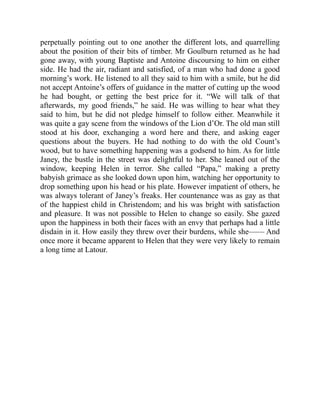 perpetually pointing out to one another the different lots, and quarrelling
about the position of their bits of timber. Mr Goulburn returned as he had
gone away, with young Baptiste and Antoine discoursing to him on either
side. He had the air, radiant and satisfied, of a man who had done a good
morning’s work. He listened to all they said to him with a smile, but he did
not accept Antoine’s offers of guidance in the matter of cutting up the wood
he had bought, or getting the best price for it. “We will talk of that
afterwards, my good friends,” he said. He was willing to hear what they
said to him, but he did not pledge himself to follow either. Meanwhile it
was quite a gay scene from the windows of the Lion d’Or. The old man still
stood at his door, exchanging a word here and there, and asking eager
questions about the buyers. He had nothing to do with the old Count’s
wood, but to have something happening was a godsend to him. As for little
Janey, the bustle in the street was delightful to her. She leaned out of the
window, keeping Helen in terror. She called “Papa,” making a pretty
babyish grimace as she looked down upon him, watching her opportunity to
drop something upon his head or his plate. However impatient of others, he
was always tolerant of Janey’s freaks. Her countenance was as gay as that
of the happiest child in Christendom; and his was bright with satisfaction
and pleasure. It was not possible to Helen to change so easily. She gazed
upon the happiness in both their faces with an envy that perhaps had a little
disdain in it. How easily they threw over their burdens, while she—— And
once more it became apparent to Helen that they were very likely to remain
a long time at Latour.
 