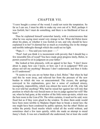 CHAPTER VII.
“I have bought a corner of the wood; I could not resist the temptation. So
far as I can see, I must be able to make my own out of it. Well, perhaps it
was foolish; but I must do something, and there is no likelihood of loss at
least.”
Thus he explained himself somewhat lamely, with a consciousness that
what he was saying must sound very strange to her. What did Helen know
about his plans, or whether it was foolish or not, and why should he have
explained it to her? It alarmed her as much as everything else in the strange
and terrible imbroglio through which she could see no light.
“Papa, I—— You said you were poor——”
“Poor! And you think it is inconsistent with poverty that I should buy a
few miserable bits of wood? You have made great progress lately, Helen, to
permit yourself to sit in judgment on your father.”
She looked at him piteously, with an appeal in her face. “I don’t know
about it, papa; how can I know, or how can I sit in judgment? Will you
please not tell me anything? Because I don’t understand, and then it looks
as if I understood.”
“It seems to me you are no better than a fool, Helen.” But when he had
said this he went away, and relieved her from the pressure of the new
burden to which she was so unaccustomed. The excuse, the apology
conveyed in his explanations, gave her a sense of confused misery,
incongruity, impossibility, which was almost the worst of all. Oh, why had
he ever told her anything? Why had he raised her against her will into that
position in which she was forced more or less to judge against her will? She
sat, when he had gone, at the window of the little room up-stairs, which was
the best room in the Lion d’Or. The white curtains, it need not be said, were
fixed fast as if they were glued to the window. To draw them aside would
have been more terrible to Madame Dupré than to break a moral law; the
one might have been condoned by public opinion, but the other! Helen sat
within the primly fixed muslin which veiled all the world without, and
sometimes shed a few tears quietly, while she made an attempt to mend
Janey’s frock. It was not a handicraft she understood, but at least she could
 