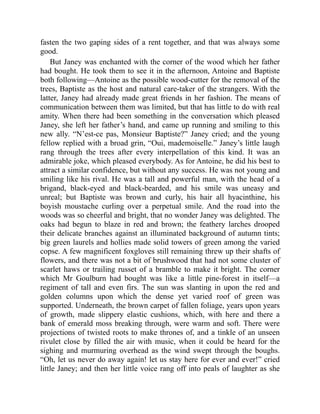 fasten the two gaping sides of a rent together, and that was always some
good.
But Janey was enchanted with the corner of the wood which her father
had bought. He took them to see it in the afternoon, Antoine and Baptiste
both following—Antoine as the possible wood-cutter for the removal of the
trees, Baptiste as the host and natural care-taker of the strangers. With the
latter, Janey had already made great friends in her fashion. The means of
communication between them was limited, but that has little to do with real
amity. When there had been something in the conversation which pleased
Janey, she left her father’s hand, and came up running and smiling to this
new ally. “N’est-ce pas, Monsieur Baptiste?” Janey cried; and the young
fellow replied with a broad grin, “Oui, mademoiselle.” Janey’s little laugh
rang through the trees after every interpellation of this kind. It was an
admirable joke, which pleased everybody. As for Antoine, he did his best to
attract a similar confidence, but without any success. He was not young and
smiling like his rival. He was a tall and powerful man, with the head of a
brigand, black-eyed and black-bearded, and his smile was uneasy and
unreal; but Baptiste was brown and curly, his hair all hyacinthine, his
boyish moustache curling over a perpetual smile. And the road into the
woods was so cheerful and bright, that no wonder Janey was delighted. The
oaks had begun to blaze in red and brown; the feathery larches drooped
their delicate branches against an illuminated background of autumn tints;
big green laurels and hollies made solid towers of green among the varied
copse. A few magnificent foxgloves still remaining threw up their shafts of
flowers, and there was not a bit of brushwood that had not some cluster of
scarlet haws or trailing russet of a bramble to make it bright. The corner
which Mr Goulburn had bought was like a little pine-forest in itself—a
regiment of tall and even firs. The sun was slanting in upon the red and
golden columns upon which the dense yet varied roof of green was
supported. Underneath, the brown carpet of fallen foliage, years upon years
of growth, made slippery elastic cushions, which, with here and there a
bank of emerald moss breaking through, were warm and soft. There were
projections of twisted roots to make thrones of, and a tinkle of an unseen
rivulet close by filled the air with music, when it could be heard for the
sighing and murmuring overhead as the wind swept through the boughs.
“Oh, let us never do away again! let us stay here for ever and ever!” cried
little Janey; and then her little voice rang off into peals of laughter as she
 