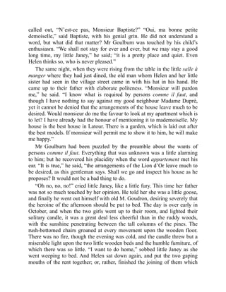 called out, “N’est-ce pas, Monsieur Baptiste?” “Oui, ma bonne petite
demoiselle,” said Baptiste, with his genial grin. He did not understand a
word, but what did that matter? Mr Goulburn was touched by his child’s
enthusiasm. “We shall not stay for ever and ever, but we may stay a good
long time, my little Janey,” he said; “it is a pretty place and quiet. Even
Helen thinks so, who is never pleased.”
The same night, when they were rising from the table in the little salle à
manger where they had just dined, the old man whom Helen and her little
sister had seen in the village street came in with his hat in his hand. He
came up to their father with elaborate politeness. “Monsieur will pardon
me,” he said. “I know what is required by persons comme il faut, and
though I have nothing to say against my good neighbour Madame Dupré,
yet it cannot be denied that the arrangements of the house leave much to be
desired. Would monsieur do me the favour to look at my apartment which is
to let? I have already had the honour of mentioning it to mademoiselle. My
house is the best house in Latour. There is a garden, which is laid out after
the best models. If monsieur will permit me to show it to him, he will make
me happy.”
Mr Goulburn had been puzzled by the preamble about the wants of
persons comme il faut. Everything that was unknown was a little alarming
to him; but he recovered his placidity when the word appartement met his
ear. “It is true,” he said, “the arrangements of the Lion d’Or leave much to
be desired, as this gentleman says. Shall we go and inspect his house as he
proposes? It would not be a bad thing to do.
“Oh no, no, no!” cried little Janey, like a little fury. This time her father
was not so much touched by her opinion. He told her she was a little goose,
and finally he went out himself with old M. Goudron, desiring severely that
the heroine of the afternoon should be put to bed. The day is over early in
October, and when the two girls went up to their room, and lighted their
solitary candle, it was a great deal less cheerful than in the ruddy woods,
with the sunshine penetrating between the tall columns of the pines. The
rush-bottomed chairs groaned at every movement upon the wooden floor.
There was no fire, though the evening was cold, and the candle threw but a
miserable light upon the two little wooden beds and the humble furniture, of
which there was so little. “I want to do home,” sobbed little Janey as she
went weeping to bed. And Helen sat down again, and put the two gaping
mouths of the rent together; or, rather, finished the joining of them which
 