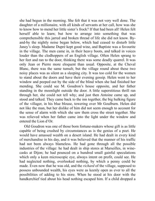 she had begun in the morning. She felt that it was not very well done. The
daughter of a millionaire, with all kinds of servants at her call, how was she
to know how to mend her little sister’s frock? If that had been all! Helen felt
herself able to learn; but how to arrange into something that was
comprehensible this jarred and broken thread of life she did not know. By-
and-by the nightly noise began below, which had ceased to disturb little
Janey’s sleep. Madame Dupré kept good wine, and Baptiste was a favourite
in the village. The men came in, in their heavy boots, and talked in voices
louder than the clodhoppers of an English village. Often Helen sprang to
her feet and ran to the door, thinking there was some deadly quarrel. It was
only Jean or Pierre more eloquent than usual. Opposite, at the Cheval
Blanc, there was the same tumult; but the village round about these two
noisy places was as silent as a sleeping city. It was too cold for the women
to stand about the doors and have their evening gossip. Helen went to her
window and peeped out by the side of the blind when she had finished her
mending. She could see M. Goudron’s house opposite, and her father
standing in the moonlight outside the door. A little superstitious thrill ran
through her, she could not tell why; and just then Antoine came up, and
stood and talked. They came back to the inn together, the big hulking figure
of the villager, in his blue blouse, towering over Mr Goulburn. Helen did
not like the man, but her dislike of him did not seem enough to account for
the sense of alarm with which she saw them cross the street together. She
was relieved when her father came into the light under the window and
entered the Lion d’Or.
Old Goudron was one of those born fortune-makers whose gift is as little
capable of being crushed by circumstances as is the genius of a poet. He
would have amassed wealth on a desert island. He had dealt in every kind
of merchandise in his day, and it was believed that the manner of his traffic
had not been always blameless. He had gone through all the possible
industries of the village: he had dealt in ship stores at Marseilles, in wine-
casks at Dijon; he had pounced on a hundred small gainful speculations
which only a keen microscopic eye, always intent on profit, could see. He
had neglected nothing, overlooked nothing, by which a penny could be
made. Even now that he was old, and the richard of the village, supposed to
possess unbounded wealth, his eyes were as keenly open as ever to all the
possibilities of adding to his store. When he stood at his door with the
handkerchief tied about his head nothing escaped him. If a child dropped a
 