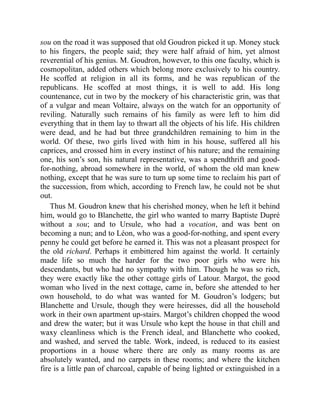 sou on the road it was supposed that old Goudron picked it up. Money stuck
to his fingers, the people said; they were half afraid of him, yet almost
reverential of his genius. M. Goudron, however, to this one faculty, which is
cosmopolitan, added others which belong more exclusively to his country.
He scoffed at religion in all its forms, and he was republican of the
republicans. He scoffed at most things, it is well to add. His long
countenance, cut in two by the mockery of his characteristic grin, was that
of a vulgar and mean Voltaire, always on the watch for an opportunity of
reviling. Naturally such remains of his family as were left to him did
everything that in them lay to thwart all the objects of his life. His children
were dead, and he had but three grandchildren remaining to him in the
world. Of these, two girls lived with him in his house, suffered all his
caprices, and crossed him in every instinct of his nature; and the remaining
one, his son’s son, his natural representative, was a spendthrift and good-
for-nothing, abroad somewhere in the world, of whom the old man knew
nothing, except that he was sure to turn up some time to reclaim his part of
the succession, from which, according to French law, he could not be shut
out.
Thus M. Goudron knew that his cherished money, when he left it behind
him, would go to Blanchette, the girl who wanted to marry Baptiste Dupré
without a sou; and to Ursule, who had a vocation, and was bent on
becoming a nun; and to Léon, who was a good-for-nothing, and spent every
penny he could get before he earned it. This was not a pleasant prospect for
the old richard. Perhaps it embittered him against the world. It certainly
made life so much the harder for the two poor girls who were his
descendants, but who had no sympathy with him. Though he was so rich,
they were exactly like the other cottage girls of Latour. Margot, the good
woman who lived in the next cottage, came in, before she attended to her
own household, to do what was wanted for M. Goudron’s lodgers; but
Blanchette and Ursule, though they were heiresses, did all the household
work in their own apartment up-stairs. Margot’s children chopped the wood
and drew the water; but it was Ursule who kept the house in that chill and
waxy cleanliness which is the French ideal, and Blanchette who cooked,
and washed, and served the table. Work, indeed, is reduced to its easiest
proportions in a house where there are only as many rooms as are
absolutely wanted, and no carpets in these rooms; and where the kitchen
fire is a little pan of charcoal, capable of being lighted or extinguished in a
 