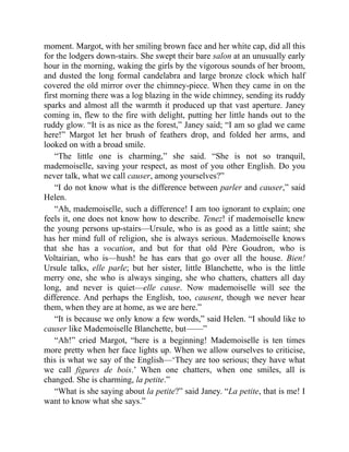 moment. Margot, with her smiling brown face and her white cap, did all this
for the lodgers down-stairs. She swept their bare salon at an unusually early
hour in the morning, waking the girls by the vigorous sounds of her broom,
and dusted the long formal candelabra and large bronze clock which half
covered the old mirror over the chimney-piece. When they came in on the
first morning there was a log blazing in the wide chimney, sending its ruddy
sparks and almost all the warmth it produced up that vast aperture. Janey
coming in, flew to the fire with delight, putting her little hands out to the
ruddy glow. “It is as nice as the forest,” Janey said; “I am so glad we came
here!” Margot let her brush of feathers drop, and folded her arms, and
looked on with a broad smile.
“The little one is charming,” she said. “She is not so tranquil,
mademoiselle, saving your respect, as most of you other English. Do you
never talk, what we call causer, among yourselves?”
“I do not know what is the difference between parler and causer,” said
Helen.
“Ah, mademoiselle, such a difference! I am too ignorant to explain; one
feels it, one does not know how to describe. Tenez! if mademoiselle knew
the young persons up-stairs—Ursule, who is as good as a little saint; she
has her mind full of religion, she is always serious. Mademoiselle knows
that she has a vocation, and but for that old Père Goudron, who is
Voltairian, who is—hush! he has ears that go over all the house. Bien!
Ursule talks, elle parle; but her sister, little Blanchette, who is the little
merry one, she who is always singing, she who chatters, chatters all day
long, and never is quiet—elle cause. Now mademoiselle will see the
difference. And perhaps the English, too, causent, though we never hear
them, when they are at home, as we are here.”
“It is because we only know a few words,” said Helen. “I should like to
causer like Mademoiselle Blanchette, but——”
“Ah!” cried Margot, “here is a beginning! Mademoiselle is ten times
more pretty when her face lights up. When we allow ourselves to criticise,
this is what we say of the English—‘They are too serious; they have what
we call figures de bois.’ When one chatters, when one smiles, all is
changed. She is charming, la petite.”
“What is she saying about la petite?” said Janey. “La petite, that is me! I
want to know what she says.”
 