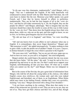 “Je dis que vous êtes charmante, mademoiselle,” cried Margot, with a
laugh. “You see I understand the English. If the little demoiselle will
condescend to amuse herself with my little Marion and Petit-Jean, she will
soon learn to chatter like the rest. Monsieur your father speaks very good
French, and I hear that he knows himself in affairs to perfection,
mademoiselle. They say he had the best bargain of all in the ‘vente des
bois,’ and that he will make enormously by it. Ah, the English, they are the
people for affairs!” said Margot, admiringly. “But to imagine that one like
monsieur should have taken the trouble to come all this way to little Latour
for the ‘vente des bois!’ That shows how the English always have their wits
about them, while we, who are on the spot, and who ought to know, we are
so bête, we let those good bargains slip out of our hands.”
“We did not hear of it in England,” said Helen; “we were travelling
——”
“Ah! and one knows how to join affairs to one’s pleasure when one is
English. It is extraordinary; they never forget themselves,” Margot said.
“But monsieur is rich?” she added interrogatively. “It makes nothing to him
to gain a little, to take the profits out of another’s hands. It is pour s’amuser,
to distract himself, to forget the ennui which is peculiar to the English.”
“We were once rich,” said Helen, “but we are not rich now; papa says so.
And we have no ennui, as you call it, in England,” she cried indignantly.
Margot smiled; she could forgive the patriotic denial, but she was aware
that she knew better. “All the same,” she said, “it must be sad to live in a
perpetual fog and never to see the sun. For that I could never support your
England, notwithstanding all that you have there. Of what use is wealth
when you cannot see the sky?” said Margot. Helen was too indignant to
reply.
But in the course of the first day she got a great deal of information from
Margot, who told her all about the young ladies at the château, who talked
English comme deux diablesses, the woman said—and who were indeed
English-mad, and betrothed, one of them, to an Englishman. When Helen
asked once more in her halting French, whether they were très-agréables,
meaning “very nice,” Margot answered with a shrug of her shoulders—
“I do not know anything to the contrary. What does that matter to us
others if the aristocrats are agréable or not? They are not as we are, they are
not of us. They have got their château and their bois, and all that, though
 