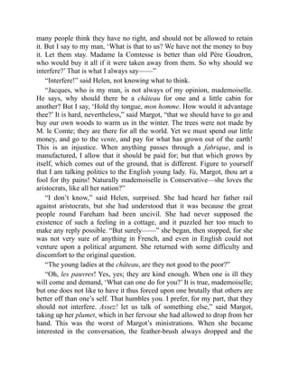 many people think they have no right, and should not be allowed to retain
it. But I say to my man, ‘What is that to us? We have not the money to buy
it. Let them stay. Madame la Comtesse is better than old Père Goudron,
who would buy it all if it were taken away from them. So why should we
interfere?’ That is what I always say——”
“Interfere!” said Helen, not knowing what to think.
“Jacques, who is my man, is not always of my opinion, mademoiselle.
He says, why should there be a château for one and a little cabin for
another? But I say, ‘Hold thy tongue, mon homme. How would it advantage
thee?’ It is hard, nevertheless,” said Margot, “that we should have to go and
buy our own woods to warm us in the winter. The trees were not made by
M. le Comte; they are there for all the world. Yet we must spend our little
money, and go to the vente, and pay for what has grown out of the earth!
This is an injustice. When anything passes through a fabrique, and is
manufactured, I allow that it should be paid for; but that which grows by
itself, which comes out of the ground, that is different. Figure to yourself
that I am talking politics to the English young lady. Va, Margot, thou art a
fool for thy pains! Naturally mademoiselle is Conservative—she loves the
aristocrats, like all her nation?”
“I don’t know,” said Helen, surprised. She had heard her father rail
against aristocrats, but she had understood that it was because the great
people round Fareham had been uncivil. She had never supposed the
existence of such a feeling in a cottage, and it puzzled her too much to
make any reply possible. “But surely——” she began, then stopped, for she
was not very sure of anything in French, and even in English could not
venture upon a political argument. She returned with some difficulty and
discomfort to the original question.
“The young ladies at the château, are they not good to the poor?”
“Oh, les pauvres! Yes, yes; they are kind enough. When one is ill they
will come and demand, ‘What can one do for you?’ It is true, mademoiselle;
but one does not like to have it thus forced upon one brutally that others are
better off than one’s self. That humbles you. I prefer, for my part, that they
should not interfere. Assez! let us talk of something else,” said Margot,
taking up her plumet, which in her fervour she had allowed to drop from her
hand. This was the worst of Margot’s ministrations. When she became
interested in the conversation, the feather-brush always dropped and the
 