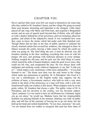 CHAPTER VIII.
Helen and her little sister were left very much to themselves for some time
after they settled in M. Goudron’s house, and the village life going on round
them soon became interesting and important to the strangers. Little Janey
played all day long with Marie and Petit-Jean, and acquired a Burgundian
accent, and an ease of speech much beyond that of Helen, who still talked
as with a shadow behind her of her governess, and was tremulous about her
genders, and afraid of the subjunctive mood. It was wonderful how soon
they came to know the stories which hid under each little thatched roof.
Though Helen did not dare in the face of public opinion to unfasten the
closely strained curtain that covered her windows, she managed to draw its
fulness towards the centre, leaving a little corner by which she could see
what was going on. The chief thing she saw, it must be allowed, was old
Goudron standing at the door watching everything that went on with his
hungry old eyes, and grinning with malicious pleasure at every mishap.
Nothing escaped the old man, and his grin was the chief thing in Latour
which soured the milk of human kindness, made the good wives cross, they
could not tell why, and exasperated the men. He was always there with
malignant and mocking words whatever happened, to say that “I told you
so”—which makes every misfortune a little more unbearable;—“if you had
listened to me.” The house next door was the only house in the village
which made any pretensions to gentility. M. le Précepteur who lived in it
was not a schoolmaster, as the English reader may suppose, but the
collector of taxes, a Government employé, who held on with a very stern
clutch to the skirts of the aristocracy, as a man well born, with a wife who
found herself sadly out of place in this desert. When madame went by in her
pretty toilets, M. Goudron had always a gibe. The public virtue of M. le
Précepteur, and his devotion to the country, was his favourite subject.
“Quoi, madame! it is too much to have an old Roman for a husband. Again
you go out alone,” he would say. Madame knew that her irreproachable
husband was playing billiards at the moment, thinking very little of public
duty, and still less of the enormity of leaving her to go out alone, but she
held up her head and smiled disdainfully. “In our class, monsieur,” she said,
“we are trained from our cradles to recognise that each has their share of
 
