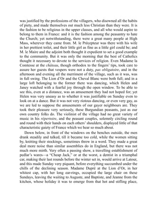 was justified by the professions of the villagers, who disowned all the habits
of piety, and made themselves out much less Christian than they were. It is
the fashion to be religious in the upper classes, and all who would aspire to
belong to them in France: and it is the fashion among the peasantry to hate
the Church; yet notwithstanding, there were a great many people at High
Mass, wherever they came from. M. le Précepteur was there with his wife
in her prettiest toilet, and their little girl as fine as a little girl could be; and
M. le Maire and the adjoint both thought it expedient to set a good example
to the community. But it was only the morning that the best of Catholics
thought it necessary to devote to the services of religion. Even Madame la
Comtesse at the château, though orthodox to the fingers’ tips, took care to
assure her guests that vespers were not a duty, pas obligatoire, and in the
afternoon and evening all the merriment of the village, such as it was, was
in full swing. The Lion d’Or and the Cheval Blanc were both full; and in a
large loft belonging to the former there was dancing, which Helen and
Janey watched with a fearful joy through the open window. To be able to
see this, even at a distance, was an amusement they had not hoped for; yet
Helen was very uneasy as to whether it was justifiable on Sunday even to
look on at a dance. But it was not very riotous dancing, or even very gay, as
we are led to suppose the amusements of our gayer neighbours are. They
took their pleasure very seriously, these Burgundian peasants, just as our
own country folks do. The violinist of the village had no great variety of
music in his répertoire, and the peasant couples, solemnly circling round
and round with their hands on each others’ shoulders, displayed little of that
characteristic gaiety of France which we hear so much about.
Down below, in front of the windows on the benches outside, the men
drank steadily and talked, till it became too cold, while the women sitting
by, knitting their stockings, sometimes threw in a word. They made a great
deal more noise than similar assemblies do in England, but there was not
much more mirth. Very often a passing show, a travelling establishment of
pedlar’s wares—a “Cheap Jack,” or at the worst, a dentist in a triumphal
car, making their last rounds before the winter set in, would arrive at Latour,
and this made Sunday very piquant, before everything succumbed under the
chills of the declining season. Madame Dupré at the Lion d’Or, in her
whitest cap, with her long ear-rings, occupied the large chair on these
Sundays, leaving the waiting to Auguste, and Baptiste, and Jeanne from the
kitchen, whose holiday it was to emerge from that hot and stifling place,
 