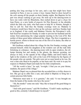 putting also long ear-rings in her ears, and a cap that might have been
starched in Paris, it was so comme il faut. Jeanne liked to show herself in
the salle among all the people on these Sunday nights. But Baptiste for his
part was always seeking to get away. He stole up to the dancing-room to
have one waltz with his Blanchette, then rushed down to get a chope for
Jean Pierre, or a new bottle of piquette for Père Roussel, or the absinthe
which the little city clerk, who had come to help M. le Notaire, thought it
fine to call for. And thus the Sunday evenings went on. Madame la
Comtesse would have liked to shut up the auberges and have Sunday kept
as in England, if she could; and Madame Vincent, the Précepteur’s wife,
had fixed her reception for Sunday in order to prevent her husband and the
notary from patronising the vulgar popular meeting in the Lion d’Or. But
neither of these great ladies influenced the village. The first it regarded as a
hostile power, whom to thwart was one of the first of its duties, the other as
a laughing-stock.
Mr Goulburn walked about the village for the first Sunday evening, and
amused himself, while his daughters at the window saw all the rude little
frolicking at a distance—the dancing-room with its open windows, the oil-
lamps burning hot and smoky in the gloom, the dancers gyrating, not
always in time, to the squeak of the village fiddle; and down below, the
light in the windows of the salle at the Lion d’Or broken by the figures of
the people who sat outside. The girls were not so soon bored as he was. He
was a man who liked to be popular, as has been said. He went in to pay his
respects to Madame Dupré and made her his little compliments.
“All the world is here,” he said, “to-night. I find you on your throne,
madame, the queen of the village.”
Madame Dupré was so pleased that she accorded him a civility shown to
few. She got up to offer him a seat, and called to Baptiste to bring her a
certain precious little bottle.
“Monsieur must taste it—it is genuine,” she said; “it was brought me
from the hands of the monks who have the secret.”
“Ah, the monks!” some one said; “they like to keep all the good things to
themselves.”
“And with good reason,” said Mr Goulburn. “Could I make anything so
good as this, certainly I should keep it to myself.”
 