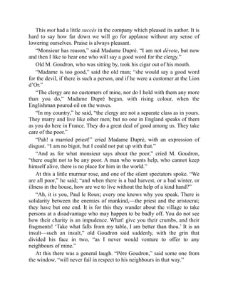 This mot had a little succès in the company which pleased its author. It is
hard to say how far down we will go for applause without any sense of
lowering ourselves. Praise is always pleasant.
“Monsieur has reason,” said Madame Dupré. “I am not dévote, but now
and then I like to hear one who will say a good word for the clergy.”
Old M. Goudron, who was sitting by, took his cigar out of his mouth.
“Madame is too good,” said the old man; “she would say a good word
for the devil, if there is such a person, and if he were a customer at the Lion
d’Or.”
“The clergy are no customers of mine, nor do I hold with them any more
than you do,” Madame Dupré began, with rising colour, when the
Englishman poured oil on the waves.
“In my country,” he said, “the clergy are not a separate class as in yours.
They marry and live like other men; but no one in England speaks of them
as you do here in France. They do a great deal of good among us. They take
care of the poor.”
“Pah! a married priest!” cried Madame Dupré, with an expression of
disgust. “I am no bigot, but I could not put up with that.”
“And as for what monsieur says about the poor,” cried M. Goudron,
“there ought not to be any poor. A man who wants help, who cannot keep
himself alive, there is no place for him in the world.”
At this a little murmur rose, and one of the silent spectators spoke. “We
are all poor,” he said; “and when there is a bad harvest, or a bad winter, or
illness in the house, how are we to live without the help of a kind hand?”
“Ah, it is you, Paul le Roux; every one knows why you speak. There is
solidarity between the enemies of mankind,—the priest and the aristocrat;
they have but one end. It is for this they wander about the village to take
persons at a disadvantage who may happen to be badly off. You do not see
how their charity is an impudence. What! give you their crumbs, and their
fragments! ‘Take what falls from my table, I am better than thou.’ It is an
insult—such an insult,” old Goudron said suddenly, with the grin that
divided his face in two, “as I never would venture to offer to any
neighbours of mine.”
At this there was a general laugh. “Père Goudron,” said some one from
the window, “will never fail in respect to his neighbours in that way.”
 