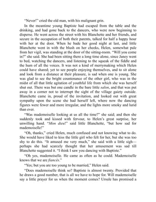 “Never!” cried the old man, with his malignant grin.
In the meantime young Baptiste had escaped from the table and the
drinking, and had gone back to the dancers, who were now beginning to
disperse. He went across the street with his Blanchette and her friends, and
secure in the occupation of both their parents, talked for half a happy hour
with her at the door. When he bade her good night at last, and little
Blanchette went in with the blush on her cheeks, Helen, somewhat pale
from her vigil, was standing at the door of the sitting-room. “Will you come
in?” she said. She had been sitting there a long time alone, since Janey went
to bed, watching the dancers, and listening to the squeak of the fiddle and
the hum of all the voices. It was not a kind of merrymaking which Helen
could have shared; yet to see people enjoying themselves, and to sit alone
and look from a distance at their pleasure, is sad when one is young. She
was glad to see the bright countenance of the other girl, who was in the
midst of all that little agitation of youthful life from which she was herself
shut out. There was but one candle in the bare little salon, and that was put
away in a corner not to interrupt the sight of the village gaiety outside.
Blanchette came in, proud of the invitation, and looked out with great
sympathy upon the scene she had herself left, where now the dancing
figures were fewer and more irregular, and the lights more smoky and lurid
than ever.
“Was mademoiselle looking at us all the time?” she said; and then she
suddenly took and kissed with fervour, to Helen’s great surprise, her
unwilling hand. “Mon dieu!” said little Blanchette, “but how sad for
mademoiselle!”
“Oh, thanks,” cried Helen, much confused and not knowing what to do.
She would have liked to kiss the little girl who felt for her, but she was too
shy to do this. “It amused me very much,” she said with a little sigh—
perhaps she had scarcely thought that her amusement was sad till
Blanchette suggested it. “I think I saw you dancing with Baptiste.”
“Oh yes, mademoiselle. He came as often as he could. Mademoiselle
knows that we are fiancés.”
“Yes; but you are too young to be married,” Helen said.
“Does mademoiselle think so? Baptiste is almost twenty. Provided that
he draws a good number, that is all we have to hope for. Will mademoiselle
say a little prayer for us when the moment comes? Ursule has promised a
 