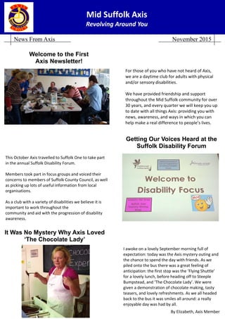 Mid Suffolk Axis 
Revolving Around You 
News From Axis November 2015
For those of you who have not heard of Axis, 
we are a daytime club for adults with physical 
and/or sensory disabilities.  
 
We have provided friendship and support 
throughout the Mid Suffolk community for over 
30 years, and every quarter we will keep you up 
to date with all things Axis: providing you with 
news, awareness, and ways in which you can 
help make a real difference to people’s lives.  
Welcome to the First
Axis Newsletter!
Getting Our Voices Heard at the
Suffolk Disability Forum
This October Axis travelled to Suffolk One to take part 
in the annual Suffolk Disability Forum.  
 
Members took part in focus groups and voiced their 
concerns to members of Suffolk County Council, as well 
as picking up lots of useful information from local  
organisations. 
 
As a club with a variety of disabilities we believe it is 
important to work throughout the  
community and aid with the progression of disability 
awareness.  
It Was No Mystery Why Axis Loved
‘The Chocolate Lady’
I awoke on a lovely September morning full of  
expectation: today was the Axis mystery outing and 
the chance to spend the day with friends. As we 
piled onto the bus there was a great feeling of  
anticipation: the first stop was the ‘Flying Shuttle’ 
for a lovely lunch, before heading off to Steeple 
Bumpstead, and ‘The Chocolate Lady’. We were 
given a demonstration of chocolate making, tasty 
teasers, and lovely refreshments. As we all headed 
back to the bus it was smiles all around: a really  
enjoyable day was had by all. 
 
By Elizabeth, Axis Member 
 