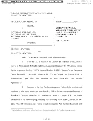 SUPREME COURT OF THE STATE OF NEW YORK
COUNTY OF NEW YORK
x
HUDSON SOLAR CAYMAN, LP,
Plaintiff,
v.
SKY SOLAR HOLDINGS, LTD.,
SKY SOLAR POWER LTD., and
SKY INTERNATIONAL ENTERPRISE GROUP
LIMITED,
Defendants.
:
:
:
:
:
:
:
:
:
:
:
:
x
Index No. ____________/2019
AFFIDAVIT OF NEIL Z.
AUERBACH IN SUPPORT OF
MOTION FOR SUMMARY
JUDGMENT IN LIEU OF
COMPLAINT
Mot. Seq. No. 001
STATE OF NEW YORK )
) ss.:
COUNTY OF NEW YORK )
NEIL Z. AUERBACH, being duly sworn, deposes and says:
1. I am the CEO at Hudson Solar Cayman, LP (“Hudson Solar”), which is
party to an Amended and Restated Note Purchase Agreement dated July 15, 2016, among Energy
Capital Investment S.A.R.L. (“ECI”), Lumens Holdings 1, LLC, (“Lumens”), and Renewable
Capital Investment 2, Sociedad Limitada (“RCI 2”), as Obligors, and Hudson Solar, as
Administrative Agent, Initial Note Purchaser, and Note Holder (the “Note Purchase
Agreement”).1
2. Pursuant to the Note Purchase Agreement, Hudson Solar acquired, and
continues to hold, senior amortizing notes issued by ECI in the aggregate principal amount of
$53,882,852 (including capitalized PIK Interest) (the “Notes”). Lumens, RCI 2, and certain
other entities in the corporate group, including SPVs indirectly owned by ECI, Lumens, and RCI
2 (the “Project Companies”), have various obligations under the Note Purchase Documents and,
1
Capitalized terms used but not defined herein have the meanings given in the Note Purchase Agreement.
FILED: NEW YORK COUNTY CLERK 02/08/2019 04:37 PM INDEX NO. 650847/2019
NYSCEF DOC. NO. 3 RECEIVED NYSCEF: 02/08/2019
1 of 18
 