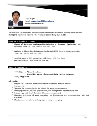 Page 1
Surya Prajith
E-mail: surya.mohan400@gmail.com
Mobile: +971555972007
P r o f i l e
An ambitious, self-motivated individual who has the necessary IT skills, personal attributes and
managerial experience required for a successful career at any level of jobs.
A c a d e m i c Q u a l i f i c a t i o n s :
 Master of Computer Application(Specialisation in Computer Application) MG
University, India; (2011-2014 Passed with First Class)
 Bachelor of Science (Specialisation in Mathematics) MG University, Kottayam India ;
(2008 - 2011 Passed with First Class)
 Certified course in .NET passed from NIIT (Passed with First Class)
 Certified course in Office Secretary from NIST
W o r k E x p e r i e n c e :
 PPoossiittiioonn :: AAddmmiinn CCoooorrddiinnaattoorr
Seven Sky’s Group of Companies(July 2015 to November
2015(Temp)) Dubai
JJoobb PPrrooffiillee::--
 PPrreeppaarree tthhee QQuuoottaattiioonnss aanndd ssuubbmmiitt ttoo tthhee mmaannaaggeemmeenntt aanndd aallssoo sseenndd ttoo
tthhee ccuussttoommeerrss
 VVeerriiffyyiinngg tthhee ppaayymmeenntt ddeettaaiillss aanndd ssuubbmmiitt tthhee rreeppoorrtt ttoo mmaannaaggeemmeenntt
 MMaannaaggiinngg aaccccoouunnttss,, vvoouucchheerr pprreeppaarraattiioonnss ,, bbiillllss mmaannaaggeemmeenntt,, ppaayymmeenntt ccoolllleeccttiioonn..
 PPrroovviiddee ssuuppppoorrtt ttoo tthhee IItt ddeeppaarrttmmeenntt((wweebbssiittee mmaannaaggeemmeenntt))
 MMaaiinnttaaiinnss ccoonnttiinnuuiittyy ooff wwoorrkk ooppeerraattiioonnss bbyy ddooccuummeennttiinngg aanndd ccoommmmuunniiccaattiinngg wwiitthh tthhee
ccuussttoommeerrss
 MMaaiinnttaaiinnss aanndd ccoooorrddiinnaattee ffoorr tthhee pprrooppeerr wwoorrkkiinngg ooff ccoommppaannyy
 