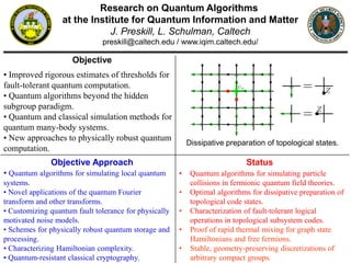 Research on Quantum Algorithms
at the Institute for Quantum Information and Matter
J. Preskill, L. Schulman, Caltech
preskill@caltech.edu / www.iqim.caltech.edu/
Objective
Objective Approach
• Improved rigorous estimates of thresholds for
fault-tolerant quantum computation.
• Quantum algorithms beyond the hidden
subgroup paradigm.
• Quantum and classical simulation methods for
quantum many-body systems.
• New approaches to physically robust quantum
computation.
• Quantum algorithms for simulating local quantum
systems.
• Novel applications of the quantum Fourier
transform and other transforms.
• Customizing quantum fault tolerance for physically
motivated noise models.
• Schemes for physically robust quantum storage and
processing.
• Characterizing Hamiltonian complexity.
• Quantum-resistant classical cryptography.
Status
• Quantum algorithms for simulating particle
collisions in fermionic quantum field theories.
• Optimal algorithms for dissipative preparation of
topological code states.
• Characterization of fault-tolerant logical
operations in topological subsystem codes.
• Proof of rapid thermal mixing for graph state
Hamiltonians and free fermions.
• Stable, geometry-preserving discretizations of
arbitrary compact groups.
Dissipative preparation of topological states.
 