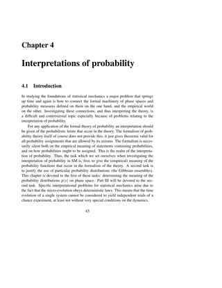 Chapter 4

Interpretations of probability

4.1 Introduction
In studying the foundations of statistical mechanics a major problem that springs
up time and again is how to connect the formal machinery of phase spaces and
probability measures deﬁned on them on the one hand, and the empirical world
on the other. Investigating these connections, and thus interpreting the theory, is
a difﬁcult and controversial topic especially because of problems relating to the
interpretation of probability.
     For any application of the formal theory of probability an interpretation should
be given of the probabilistic terms that occur in the theory. The formalism of prob-
ability theory itself of course does not provide this; it just gives theorems valid for
all probability assignments that are allowed by its axioms. The formalism is neces-
sarily silent both on the empirical meaning of statements containing probabilities,
and on how probabilities ought to be assigned. This is the realm of the interpreta-
tion of probability. Thus, the task which we set ourselves when investigating the
interpretation of probability in SM is, ﬁrst, to give the (empirical) meaning of the
probability functions that occur in the formalism of the theory. A second task is
to justify the use of particular probability distributions (the Gibbsian ensembles).
This chapter is devoted to the ﬁrst of these tasks: determining the meaning of the
probability distributions ρ(x) on phase space. Part III will be devoted to the sec-
ond task. Speciﬁc interpretational problems for statistical mechanics arise due to
the fact that the micro-evolution obeys deterministic laws. This means that the time
evolution of a single system cannot be considered to yield independent trials of a
chance experiment, at least not without very special conditions on the dynamics.

                                          43
 
