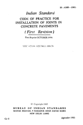 Cr5
IS : 6500 - 1985~
Indian Standard
CODEOF PRACTICE FOR
1NSTALLATION OF JOINTS IN
CONCRETE PAVEMENTS
( f%-s~ Revision )
First-ReprintOCTOBER 1996
UDC 65.S4 : 625.761 : 006.76
t
BUREAU OF INDIAN STANDARDS
MANAK BHAVAN, 9 BAHADUR SHAH ZAFAR MARG
NEW DELHI 110002
September 1985
( Reaffirmed 1995 )
 