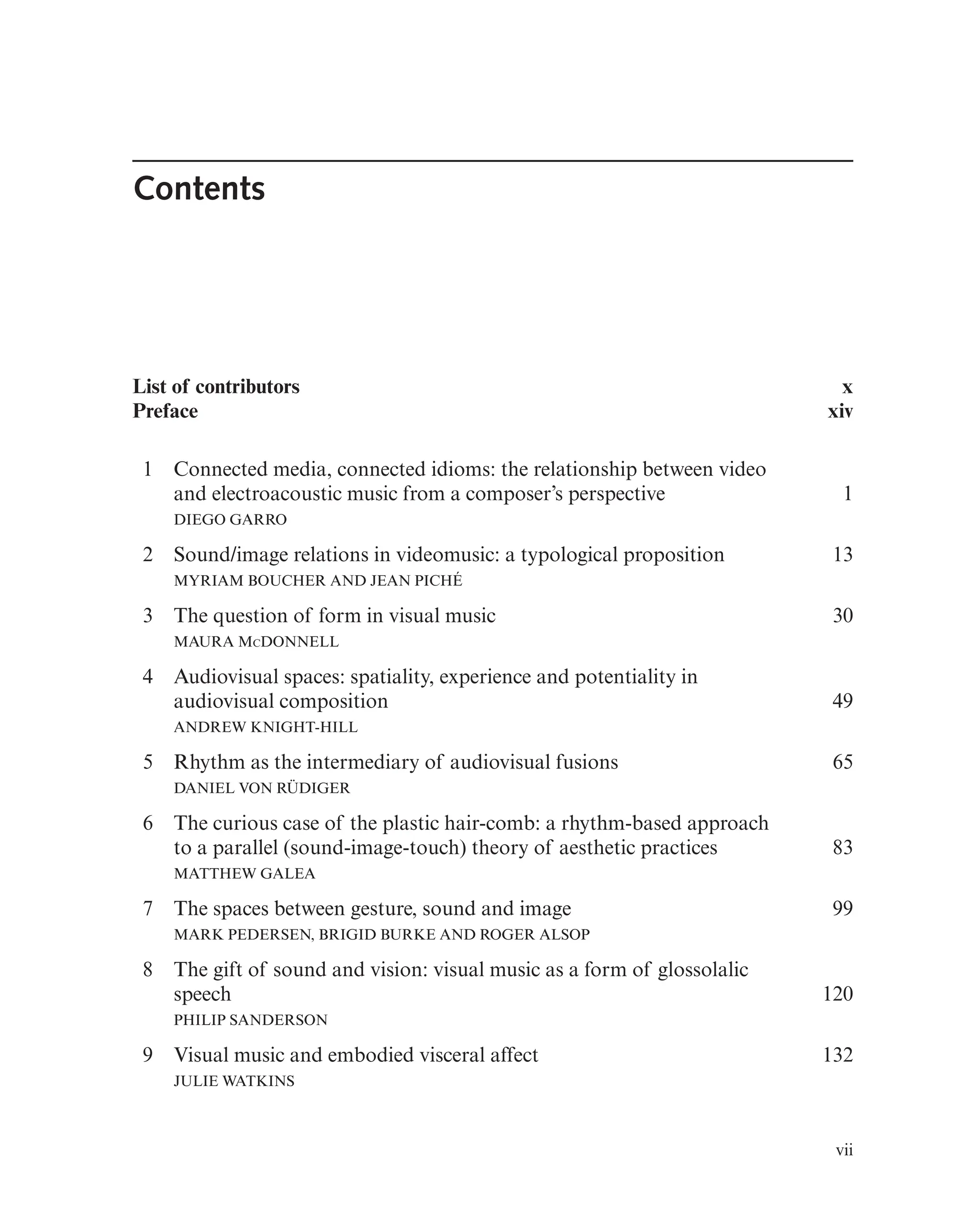 Contents
List of contributors
Preface
x
xiv
1 Connected media, connected idioms: the relationship between video
and electroacoustic music from a composer’s perspective
DIEGO GARRO
1
2 Sound/image relations in videomusic: a typological proposition
MYRIAM BOUCHER AND JEAN PICHÉ
13
3 The question of form in visual music
MAURA MCDONNELL
30
4 Audiovisual spaces: spatiality, experience and potentiality in
audiovisual composition
ANDREW KNIGHT-HILL
49
5 Rhythm as the intermediary of audiovisual fusions
DANIEL VON RÜDIGER
65
6 The curious case of the plastic hair-comb: a rhythm-based approach
to a parallel (sound-image-touch) theory of aesthetic practices
MATTHEW GALEA
83
7 The spaces between gesture, sound and image
MARK PEDERSEN, BRIGID BURKE AND ROGER ALSOP
99
8 The gift of sound and vision: visual music as a form of glossolalic
speech
PHILIP SANDERSON
120
9 Visual music and embodied visceral affect
JULIE WATKINS
132
vii
 