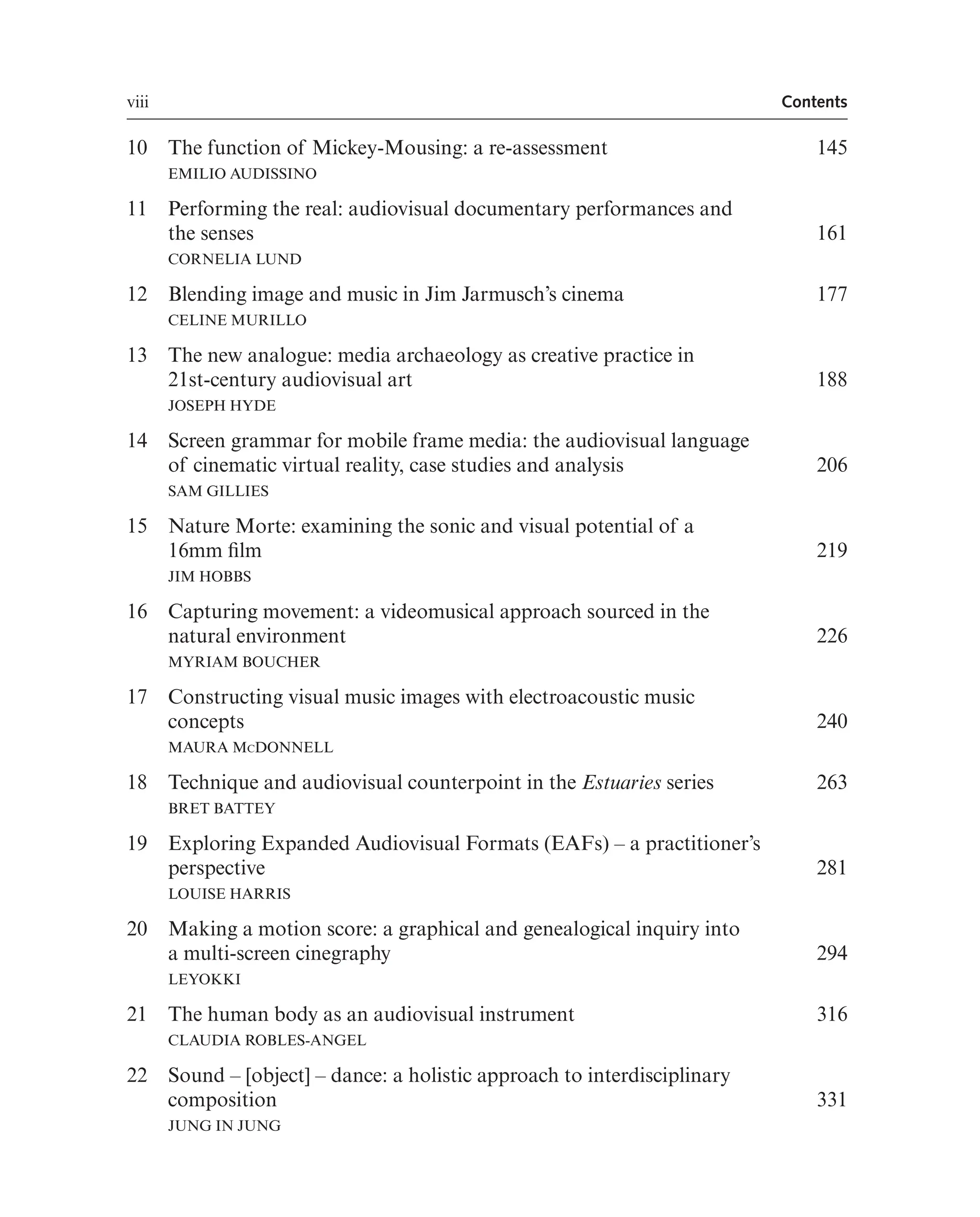 viii Contents
10 The function of Mickey-Mousing: a re-assessment
EMILIO AUDISSINO
145
11 Performing the real: audiovisual documentary performances and
the senses 161
CORNELIA LUND
12 Blending image and music in Jim Jarmusch’s cinema
CELINE MURILLO
177
13 The new analogue: media archaeology as creative practice in
21st-century audiovisual art
JOSEPH HYDE
188
14 Screen grammar for mobile frame media: the audiovisual language
of cinematic virtual reality, case studies and analysis
SAM GILLIES
206
15 Nature Morte: examining the sonic and visual potential of a
16mm flm 219
JIM HOBBS
16 Capturing movement: a videomusical approach sourced in the
natural environment 226
MYRIAM BOUCHER
17 Constructing visual music images with electroacoustic music
concepts
MAURA MCDONNELL
240
18 Technique and audiovisual counterpoint in the Estuaries series
BRET BATTEY
263
19 Exploring Expanded Audiovisual Formats (EAFs) – a practitioner’s
perspective
LOUISE HARRIS
281
20 Making a motion score: a graphical and genealogical inquiry into
a multi-screen cinegraphy
LEYOKKI
294
21 The human body as an audiovisual instrument
CLAUDIA ROBLES-ANGEL
316
22 Sound – [object] – dance: a holistic approach to interdisciplinary
composition
JUNG IN JUNG
331
 