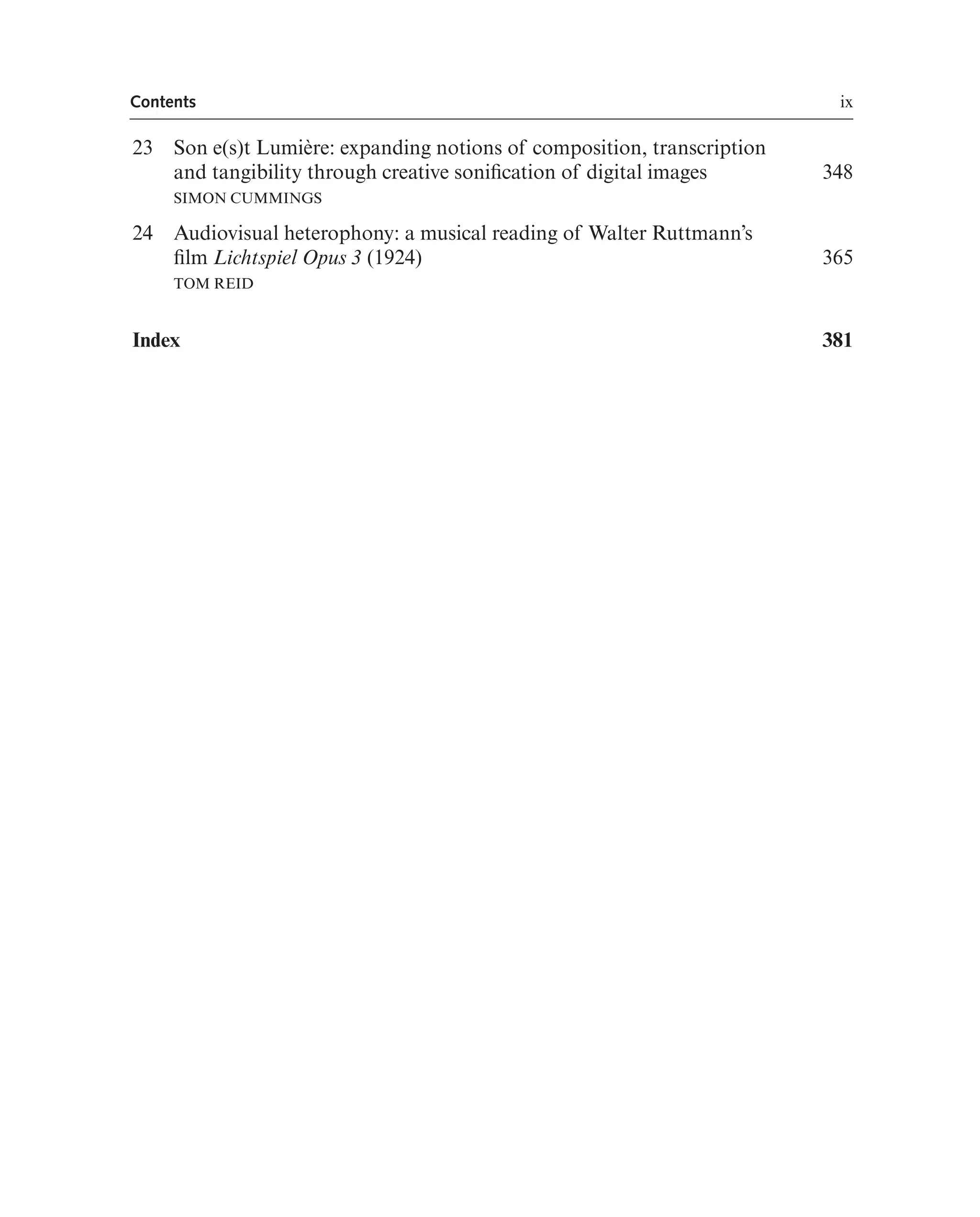 Contents ix
23 Son e(s)t Lumière: expanding notions of composition, transcription
and tangibility through creative sonifcation of digital images
SIMON CUMMINGS
348
24 Audiovisual heterophony: a musical reading of Walter Ruttmann’s
flm Lichtspiel Opus 3 (1924)
TOM REID
365
Index 381
 