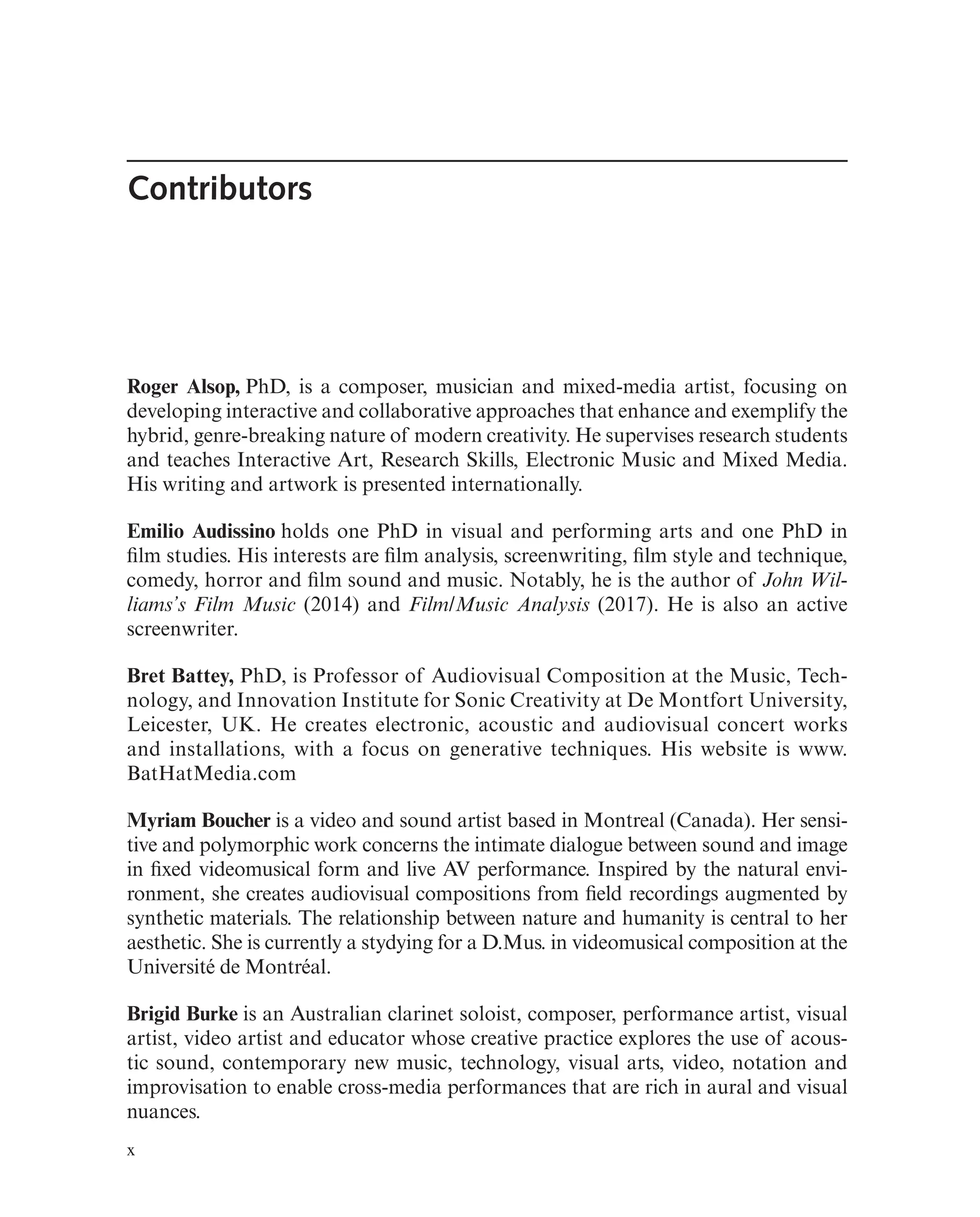 Contributors
Roger Alsop, PhD, is a composer, musician and mixed-media artist, focusing on
developing interactive and collaborative approaches that enhance and exemplify the
hybrid, genre-breaking nature of modern creativity. He supervises research students
and teaches Interactive Art, Research Skills, Electronic Music and Mixed Media.
His writing and artwork is presented internationally.
Emilio Audissino holds one PhD in visual and performing arts and one PhD in
flm studies. His interests are flm analysis, screenwriting, flm style and technique,
comedy, horror and flm sound and music. Notably, he is the author of John Wil-
liams’s Film Music (2014) and Film/Music Analysis (2017). He is also an active
screenwriter.
Bret Battey, PhD, is Professor of Audiovisual Composition at the Music, Tech-
nology, and Innovation Institute for Sonic Creativity at De Montfort University,
Leicester, UK. He creates electronic, acoustic and audiovisual concert works
and installations, with a focus on generative techniques. His website is www.
BatHatMedia.com
Myriam Boucher is a video and sound artist based in Montreal (Canada). Her sensi-
tive and polymorphic work concerns the intimate dialogue between sound and image
in fxed videomusical form and live AV performance. Inspired by the natural envi-
ronment, she creates audiovisual compositions from feld recordings augmented by
synthetic materials. The relationship between nature and humanity is central to her
aesthetic. She is currently a stydying for a D.Mus. in videomusical composition at the
Université de Montréal.
Brigid Burke is an Australian clarinet soloist, composer, performance artist, visual
artist, video artist and educator whose creative practice explores the use of acous-
tic sound, contemporary new music, technology, visual arts, video, notation and
improvisation to enable cross-media performances that are rich in aural and visual
nuances.
x
 