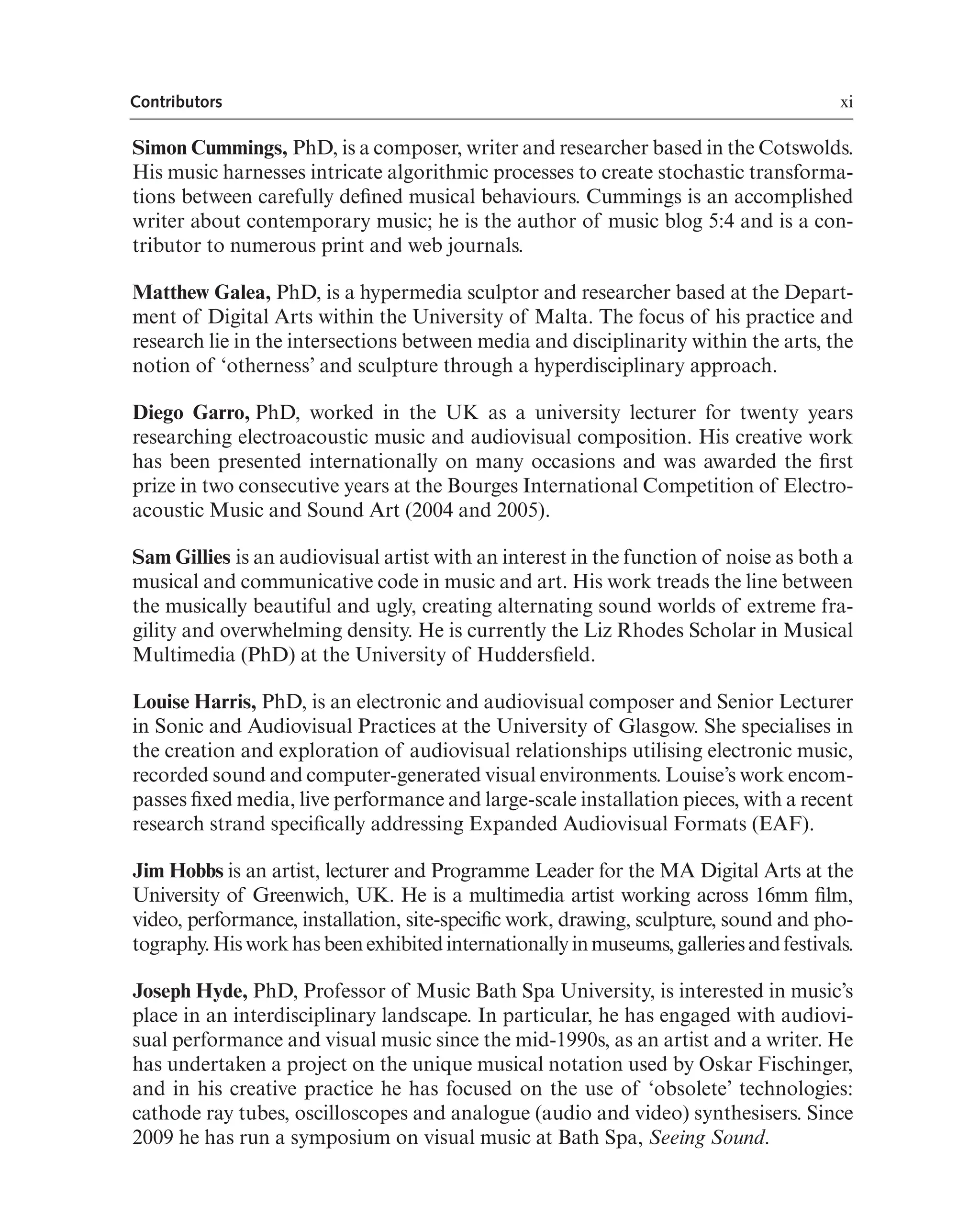 xi
Contributors
Simon Cummings, PhD, is a composer, writer and researcher based in the Cotswolds.
His music harnesses intricate algorithmic processes to create stochastic transforma-
tions between carefully defned musical behaviours. Cummings is an accomplished
writer about contemporary music; he is the author of music blog 5:4 and is a con-
tributor to numerous print and web journals.
Matthew Galea, PhD, is a hypermedia sculptor and researcher based at the Depart-
ment of Digital Arts within the University of Malta. The focus of his practice and
research lie in the intersections between media and disciplinarity within the arts, the
notion of ‘otherness’ and sculpture through a hyperdisciplinary approach.
Diego Garro, PhD, worked in the UK as a university lecturer for twenty years
researching electroacoustic music and audiovisual composition. His creative work
has been presented internationally on many occasions and was awarded the frst
prize in two consecutive years at the Bourges International Competition of Electro-
acoustic Music and Sound Art (2004 and 2005).
Sam Gillies is an audiovisual artist with an interest in the function of noise as both a
musical and communicative code in music and art. His work treads the line between
the musically beautiful and ugly, creating alternating sound worlds of extreme fra-
gility and overwhelming density. He is currently the Liz Rhodes Scholar in Musical
Multimedia (PhD) at the University of Huddersfeld.
Louise Harris, PhD, is an electronic and audiovisual composer and Senior Lecturer
in Sonic and Audiovisual Practices at the University of Glasgow. She specialises in
the creation and exploration of audiovisual relationships utilising electronic music,
recorded sound and computer-generated visual environments. Louise’s work encom-
passes fxed media, live performance and large-scale installation pieces, with a recent
research strand specifcally addressing Expanded Audiovisual Formats (EAF).
Jim Hobbs is an artist, lecturer and Programme Leader for the MA Digital Arts at the
University of Greenwich, UK. He is a multimedia artist working across 16mm flm,
video, performance, installation, site-specifc work, drawing, sculpture, sound and pho-
tography.Hisworkhasbeenexhibitedinternationallyinmuseums,galleriesandfestivals.
Joseph Hyde, PhD, Professor of Music Bath Spa University, is interested in music’s
place in an interdisciplinary landscape. In particular, he has engaged with audiovi-
sual performance and visual music since the mid-1990s, as an artist and a writer. He
has undertaken a project on the unique musical notation used by Oskar Fischinger,
and in his creative practice he has focused on the use of ‘obsolete’ technologies:
cathode ray tubes, oscilloscopes and analogue (audio and video) synthesisers. Since
2009 he has run a symposium on visual music at Bath Spa, Seeing Sound.
 