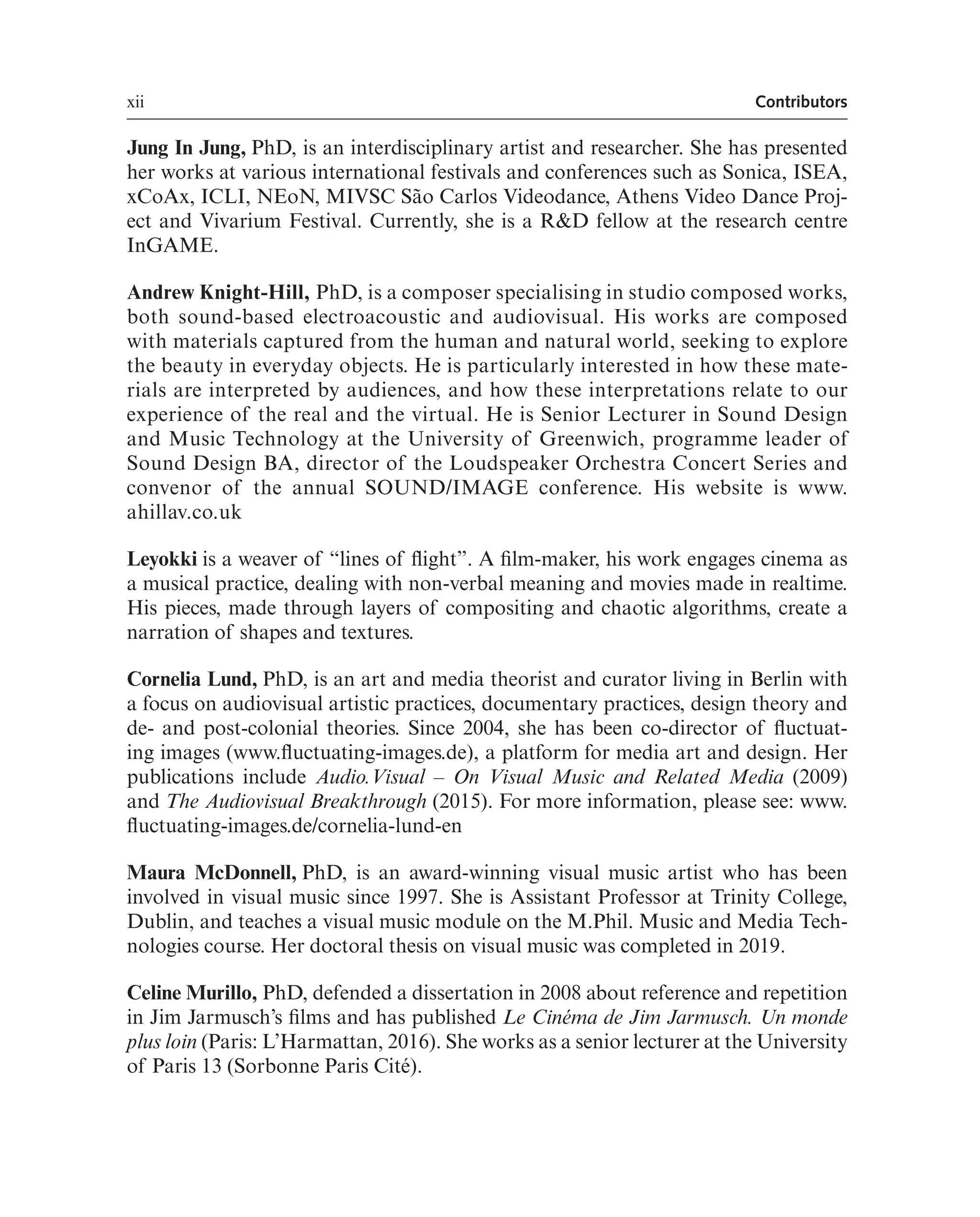 xii Contributors
Jung In Jung, PhD, is an interdisciplinary artist and researcher. She has presented
her works at various international festivals and conferences such as Sonica, ISEA,
xCoAx, ICLI, NEoN, MIVSC São Carlos Videodance, Athens Video Dance Proj-
ect and Vivarium Festival. Currently, she is a R&D fellow at the research centre
InGAME.
Andrew Knight-Hill, PhD, is a composer specialising in studio composed works,
both sound-based electroacoustic and audiovisual. His works are composed
with materials captured from the human and natural world, seeking to explore
the beauty in everyday objects. He is particularly interested in how these mate-
rials are interpreted by audiences, and how these interpretations relate to our
experience of the real and the virtual. He is Senior Lecturer in Sound Design
and Music Technology at the University of Greenwich, programme leader of
Sound Design BA, director of the Loudspeaker Orchestra Concert Series and
convenor of the annual SOUND/IMAGE conference. His website is www.
ahillav.co.uk
Leyokki is a weaver of “lines of fight”. A flm-maker, his work engages cinema as
a musical practice, dealing with non-verbal meaning and movies made in realtime.
His pieces, made through layers of compositing and chaotic algorithms, create a
narration of shapes and textures.
Cornelia Lund, PhD, is an art and media theorist and curator living in Berlin with
a focus on audiovisual artistic practices, documentary practices, design theory and
de- and post-colonial theories. Since 2004, she has been co-director of fuctuat-
ing images (www.fuctuating-images.de), a platform for media art and design. Her
publications include Audio.Visual – On Visual Music and Related Media (2009)
and The Audiovisual Breakthrough (2015). For more information, please see: www.
fuctuating-images.de/cornelia-lund-en
Maura McDonnell, PhD, is an award-winning visual music artist who has been
involved in visual music since 1997. She is Assistant Professor at Trinity College,
Dublin, and teaches a visual music module on the M.Phil. Music and Media Tech-
nologies course. Her doctoral thesis on visual music was completed in 2019.
Celine Murillo, PhD, defended a dissertation in 2008 about reference and repetition
in Jim Jarmusch’s flms and has published Le Cinéma de Jim Jarmusch. Un monde
plus loin (Paris: L’Harmattan, 2016). She works as a senior lecturer at the University
of Paris 13 (Sorbonne Paris Cité).
 